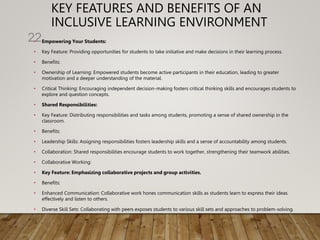 KEY FEATURES AND BENEFITS OF AN
INCLUSIVE LEARNING ENVIRONMENT
• Empowering Your Students:
• Key Feature: Providing opportunities for students to take initiative and make decisions in their learning process.
• Benefits:
• Ownership of Learning: Empowered students become active participants in their education, leading to greater
motivation and a deeper understanding of the material.
• Critical Thinking: Encouraging independent decision-making fosters critical thinking skills and encourages students to
explore and question concepts.
• Shared Responsibilities:
• Key Feature: Distributing responsibilities and tasks among students, promoting a sense of shared ownership in the
classroom.
• Benefits:
• Leadership Skills: Assigning responsibilities fosters leadership skills and a sense of accountability among students.
• Collaboration: Shared responsibilities encourage students to work together, strengthening their teamwork abilities.
• Collaborative Working:
• Key Feature: Emphasizing collaborative projects and group activities.
• Benefits:
• Enhanced Communication: Collaborative work hones communication skills as students learn to express their ideas
effectively and listen to others.
• Diverse Skill Sets: Collaborating with peers exposes students to various skill sets and approaches to problem-solving.
22
 