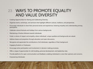 WAYS TO PROMOTE EQUALITY
AND VALUE DIVERSITY
• Creating Opportunities for Sharing and Celebrating Diversity:
• Organize events, workshops, and seminars that highlight different cultures, traditions, and perspectives.
• Encourage individuals to share their personal stories and experiences, fostering empathy and understanding among
participants.
• Celebrate cultural festivals and holidays from various backgrounds.
• Maintaining a Positive Attitude towards Individuals:
• Foster a culture of respect and empathy, where individuals' unique qualities and backgrounds are valued.
• Address biases and prejudices through education and open discussions.
• Recognize and appreciate the contributions of all individuals, regardless of their background.
• Engaging Students or Employees:
• Encourage active participation and involvement in decision-making processes.
• Offer a range of opportunities for skill-building, personal development, and leadership roles.
• Provide platforms for open communication and feedback, enabling individuals to voice their opinions and concerns.
• Empowering Individuals:
23
 