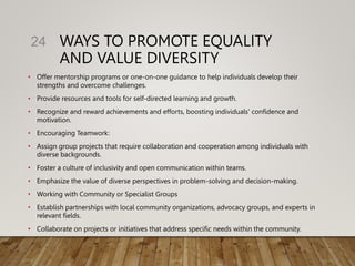 WAYS TO PROMOTE EQUALITY
AND VALUE DIVERSITY
• Offer mentorship programs or one-on-one guidance to help individuals develop their
strengths and overcome challenges.
• Provide resources and tools for self-directed learning and growth.
• Recognize and reward achievements and efforts, boosting individuals' confidence and
motivation.
• Encouraging Teamwork:
• Assign group projects that require collaboration and cooperation among individuals with
diverse backgrounds.
• Foster a culture of inclusivity and open communication within teams.
• Emphasize the value of diverse perspectives in problem-solving and decision-making.
• Working with Community or Specialist Groups
• Establish partnerships with local community organizations, advocacy groups, and experts in
relevant fields.
• Collaborate on projects or initiatives that address specific needs within the community.
24
 