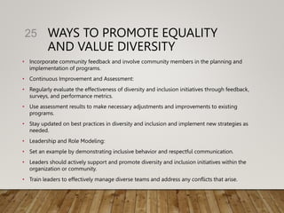 WAYS TO PROMOTE EQUALITY
AND VALUE DIVERSITY
• Incorporate community feedback and involve community members in the planning and
implementation of programs.
• Continuous Improvement and Assessment:
• Regularly evaluate the effectiveness of diversity and inclusion initiatives through feedback,
surveys, and performance metrics.
• Use assessment results to make necessary adjustments and improvements to existing
programs.
• Stay updated on best practices in diversity and inclusion and implement new strategies as
needed.
• Leadership and Role Modeling:
• Set an example by demonstrating inclusive behavior and respectful communication.
• Leaders should actively support and promote diversity and inclusion initiatives within the
organization or community.
• Train leaders to effectively manage diverse teams and address any conflicts that arise.
25
 
