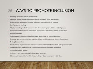 WAYS TO PROMOTE INCLUSION
• Following Organization Policies and Procedures:
• Familiarize yourself with the organization's policies on diversity, equity, and inclusion.
• Ensure that your actions align with these policies and promote fairness for everyone.
• Own Approach to Teaching:
• Adapt your teaching methods to accommodate diverse learning styles, abilities, and backgrounds.
• Incorporate varied perspectives and examples in your curriculum to make it relatable to all students.
• Working with Others:
• Collaborate with colleagues to share insights and best practices for promoting inclusion.
• Encourage open communication and respectful dialogue to address potential biases and stereotypes.
• Tackling Discrimination:
• Actively address any discriminatory behavior you witness, whether it's from students, colleagues, or yourself.
• Create a safe space where individuals can report discrimination without fear of retaliation.
• Confronting Issues of Bullying:
• Implement a zero-tolerance policy for bullying and harassment.
• Educate students about the harmful effects of bullying and promote empathy and kindness.
26
 