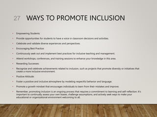 WAYS TO PROMOTE INCLUSION
• Empowering Students:
• Provide opportunities for students to have a voice in classroom decisions and activities.
• Celebrate and validate diverse experiences and perspectives.
• Encouraging Best Practice:
• Continuously seek out and implement best practices for inclusive teaching and management.
• Attend workshops, conferences, and training sessions to enhance your knowledge in this area.
• Rewarding Successes:
• Recognize and celebrate achievements related to inclusion, such as projects that promote diversity or initiatives that
create a more inclusive environment.
• Positive Attitude:
• Foster a positive and inclusive atmosphere by modeling respectful behavior and language.
• Promote a growth mindset that encourages individuals to learn from their mistakes and improve.
• Remember, promoting inclusion is an ongoing process that requires a commitment to learning and self-reflection. It's
important to continually assess your own biases, challenge assumptions, and actively seek ways to make your
educational or organizational environment welcoming to all.
27
 