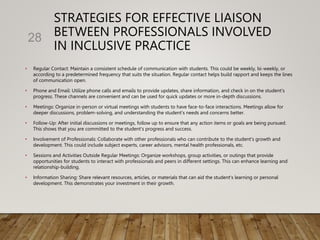 STRATEGIES FOR EFFECTIVE LIAISON
BETWEEN PROFESSIONALS INVOLVED
IN INCLUSIVE PRACTICE
• Regular Contact: Maintain a consistent schedule of communication with students. This could be weekly, bi-weekly, or
according to a predetermined frequency that suits the situation. Regular contact helps build rapport and keeps the lines
of communication open.
• Phone and Email: Utilize phone calls and emails to provide updates, share information, and check in on the student's
progress. These channels are convenient and can be used for quick updates or more in-depth discussions.
• Meetings: Organize in-person or virtual meetings with students to have face-to-face interactions. Meetings allow for
deeper discussions, problem-solving, and understanding the student's needs and concerns better.
• Follow-Up: After initial discussions or meetings, follow up to ensure that any action items or goals are being pursued.
This shows that you are committed to the student's progress and success.
• Involvement of Professionals: Collaborate with other professionals who can contribute to the student's growth and
development. This could include subject experts, career advisors, mental health professionals, etc.
• Sessions and Activities Outside Regular Meetings: Organize workshops, group activities, or outings that provide
opportunities for students to interact with professionals and peers in different settings. This can enhance learning and
relationship-building.
• Information Sharing: Share relevant resources, articles, or materials that can aid the student's learning or personal
development. This demonstrates your investment in their growth.
28
 