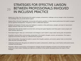 STRATEGIES FOR EFFECTIVE LIAISON
BETWEEN PROFESSIONALS INVOLVED
IN INCLUSIVE PRACTICE
• Keeping Up-to-Date: Stay informed about the student's progress, achievements, challenges, and any changes in their circumstances.
This knowledge helps you provide tailored support.
• Keeping Others Informed: If appropriate, communicate with parents, guardians, or other relevant parties about the student's progress
and any significant developments. Transparency fosters a collaborative approach.
• Feedback and Evaluation: Provide constructive feedback to students on their performance, strengths, and areas for improvement.
Regular evaluation helps them track their progress.
• Setting Goals: Work with the student to set short-term and long-term goals. Regularly revisit these goals to assess progress and
make necessary adjustments.
• Personalized Support: Tailor your communication and strategies to each student's unique needs, learning style, and aspirations.
• Empathetic Listening: When communicating, actively listen to the student's thoughts, concerns, and aspirations. This creates a
supportive environment and helps you understand their perspective.
• Open Communication: Encourage the student to express their thoughts, questions, and concerns openly. Foster an environment
where they feel comfortable sharing.
• Celebrating Achievements: Recognize and celebrate the student's achievements, whether big or small. Positive reinforcement boosts
motivation and self-esteem.
• Remember, effective communication and engagement strategies should be adaptable and based on the individual needs and
preferences of each student. Flexibility and a genuine commitment to their growth will greatly enhance the impact of these
strategies.
29
 