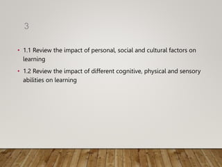 • 1.1 Review the impact of personal, social and cultural factors on
learning
• 1.2 Review the impact of different cognitive, physical and sensory
abilities on learning
3
 