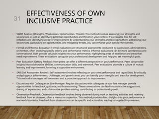 EFFECTIVENESS OF OWN
INCLUSIVE PRACTICE
• SWOT Analysis (Strengths, Weaknesses, Opportunities, Threats): This method involves assessing your strengths and
weaknesses, as well as identifying potential opportunities and threats in your context. It's a valuable tool for self-
reflection and identifying areas for improvement. By understanding your strengths and leveraging them, addressing your
weaknesses, capitalizing on opportunities, and mitigating threats, you can enhance your overall effectiveness.
• Formal and Informal Evaluation: Formal evaluations are structured assessments conducted by supervisors, administrators,
or mentors, often involving specific criteria and performance metrics. Informal evaluations can be more spontaneous and
conversational. Both provide valuable insights into your performance, highlighting areas of excellence and areas that
need improvement. These evaluations can guide your professional development and help you set meaningful goals.
• Peer Evaluation: Getting feedback from peers can offer a different perspective on your performance. Peers can provide
insights into collaborative abilities, communication skills, and teamwork. Peer evaluations promote a culture of mutual
learning and improvement, fostering a supportive environment.
• SAR (Self Assessment Review): Self-assessment involves reflecting on your own performance and capabilities. By critically
analyzing your achievements, challenges, and growth areas, you can identify your strengths and areas for development.
This method encourages self-awareness and a proactive approach to improvement.
• Discussions with Colleagues or Line Manager: Regular discussions with colleagues or your line manager provide
opportunities for feedback, guidance, and brainstorming. These conversations can lead to constructive suggestions,
sharing of experiences, and collaborative problem-solving, contributing to professional growth.
• Observation Feedback: Observation feedback involves being observed during work or teaching activities and receiving
feedback from an observer, often a mentor or supervisor. This method provides direct insights into your performance in
real-world scenarios. Feedback from observations can be specific and actionable, leading to targeted improvements.
31
 