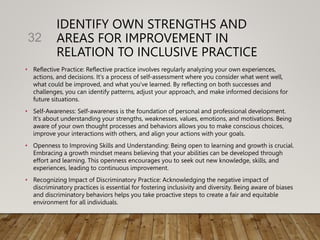 IDENTIFY OWN STRENGTHS AND
AREAS FOR IMPROVEMENT IN
RELATION TO INCLUSIVE PRACTICE
• Reflective Practice: Reflective practice involves regularly analyzing your own experiences,
actions, and decisions. It's a process of self-assessment where you consider what went well,
what could be improved, and what you've learned. By reflecting on both successes and
challenges, you can identify patterns, adjust your approach, and make informed decisions for
future situations.
• Self-Awareness: Self-awareness is the foundation of personal and professional development.
It's about understanding your strengths, weaknesses, values, emotions, and motivations. Being
aware of your own thought processes and behaviors allows you to make conscious choices,
improve your interactions with others, and align your actions with your goals.
• Openness to Improving Skills and Understanding: Being open to learning and growth is crucial.
Embracing a growth mindset means believing that your abilities can be developed through
effort and learning. This openness encourages you to seek out new knowledge, skills, and
experiences, leading to continuous improvement.
• Recognizing Impact of Discriminatory Practice: Acknowledging the negative impact of
discriminatory practices is essential for fostering inclusivity and diversity. Being aware of biases
and discriminatory behaviors helps you take proactive steps to create a fair and equitable
environment for all individuals.
32
 