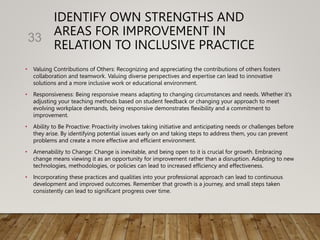 IDENTIFY OWN STRENGTHS AND
AREAS FOR IMPROVEMENT IN
RELATION TO INCLUSIVE PRACTICE
• Valuing Contributions of Others: Recognizing and appreciating the contributions of others fosters
collaboration and teamwork. Valuing diverse perspectives and expertise can lead to innovative
solutions and a more inclusive work or educational environment.
• Responsiveness: Being responsive means adapting to changing circumstances and needs. Whether it's
adjusting your teaching methods based on student feedback or changing your approach to meet
evolving workplace demands, being responsive demonstrates flexibility and a commitment to
improvement.
• Ability to Be Proactive: Proactivity involves taking initiative and anticipating needs or challenges before
they arise. By identifying potential issues early on and taking steps to address them, you can prevent
problems and create a more effective and efficient environment.
• Amenability to Change: Change is inevitable, and being open to it is crucial for growth. Embracing
change means viewing it as an opportunity for improvement rather than a disruption. Adapting to new
technologies, methodologies, or policies can lead to increased efficiency and effectiveness.
• Incorporating these practices and qualities into your professional approach can lead to continuous
development and improved outcomes. Remember that growth is a journey, and small steps taken
consistently can lead to significant progress over time.
33
 