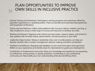 PLAN OPPORTUNITIES TO IMPROVE
OWN SKILLS IN INCLUSIVE PRACTICE
• External Training and Workshops: Participate in training programs and workshops offered by
specialist organizations or awarding bodies. These can provide structured learning experiences
and recognized certifications.
• Online Learning Platforms: Utilize online platforms like Coursera, Udemy, LinkedIn Learning, or
Khan Academy to access a wide range of courses and resources to develop new skills.
• Reading and Research: Regularly read industry journals, books, research papers, and articles to
stay updated with the latest trends, advancements, and best practices in your field.
• Leadership Opportunities: Taking on leadership roles, even in small projects, can help you
develop valuable skills in project management, decision-making, and team coordination.
• Feedback and Reflection: Regularly seek feedback on your work from peers and supervisors.
Reflect on your experiences and identify areas for improvement to guide your development.
• Contribution to Professional Community: Share your knowledge and experiences by presenting
at conferences, writing articles, or giving workshops. Contributing to your professional
community can help solidify your own understanding while also benefiting others.
35
 