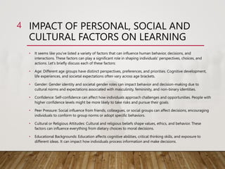 IMPACT OF PERSONAL, SOCIAL AND
CULTURAL FACTORS ON LEARNING
4
• It seems like you've listed a variety of factors that can influence human behavior, decisions, and
interactions. These factors can play a significant role in shaping individuals' perspectives, choices, and
actions. Let's briefly discuss each of these factors:
• Age: Different age groups have distinct perspectives, preferences, and priorities. Cognitive development,
life experiences, and societal expectations often vary across age brackets.
• Gender: Gender identity and societal gender roles can impact behavior and decision-making due to
cultural norms and expectations associated with masculinity, femininity, and non-binary identities.
• Confidence: Self-confidence can affect how individuals approach challenges and opportunities. People with
higher confidence levels might be more likely to take risks and pursue their goals.
• Peer Pressure: Social influence from friends, colleagues, or social groups can affect decisions, encouraging
individuals to conform to group norms or adopt specific behaviors.
• Cultural or Religious Attitudes: Cultural and religious beliefs shape values, ethics, and behavior. These
factors can influence everything from dietary choices to moral decisions.
• Educational Backgrounds: Education affects cognitive abilities, critical thinking skills, and exposure to
different ideas. It can impact how individuals process information and make decisions.
 