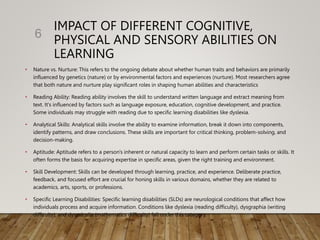 IMPACT OF DIFFERENT COGNITIVE,
PHYSICAL AND SENSORY ABILITIES ON
LEARNING
• Nature vs. Nurture: This refers to the ongoing debate about whether human traits and behaviors are primarily
influenced by genetics (nature) or by environmental factors and experiences (nurture). Most researchers agree
that both nature and nurture play significant roles in shaping human abilities and characteristics
• Reading Ability: Reading ability involves the skill to understand written language and extract meaning from
text. It's influenced by factors such as language exposure, education, cognitive development, and practice.
Some individuals may struggle with reading due to specific learning disabilities like dyslexia.
• Analytical Skills: Analytical skills involve the ability to examine information, break it down into components,
identify patterns, and draw conclusions. These skills are important for critical thinking, problem-solving, and
decision-making.
• Aptitude: Aptitude refers to a person's inherent or natural capacity to learn and perform certain tasks or skills. It
often forms the basis for acquiring expertise in specific areas, given the right training and environment.
• Skill Development: Skills can be developed through learning, practice, and experience. Deliberate practice,
feedback, and focused effort are crucial for honing skills in various domains, whether they are related to
academics, arts, sports, or professions.
• Specific Learning Disabilities: Specific learning disabilities (SLDs) are neurological conditions that affect how
individuals process and acquire information. Conditions like dyslexia (reading difficulty), dysgraphia (writing
difficulty), and dyscalculia (mathematics difficulty) fall under this category.
6
 