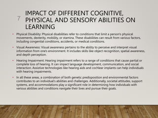 IMPACT OF DIFFERENT COGNITIVE,
PHYSICAL AND SENSORY ABILITIES ON
LEARNING
• Physical Disability: Physical disabilities refer to conditions that limit a person's physical
movements, dexterity, mobility, or stamina. These disabilities can result from various factors,
including congenital conditions, accidents, or medical conditions.
• Visual Awareness: Visual awareness pertains to the ability to perceive and interpret visual
information from one's environment. It includes skills like object recognition, spatial awareness,
and depth perception.
• Hearing Impairment: Hearing impairment refers to a range of conditions that cause partial or
complete loss of hearing. It can impact language development, communication, and social
interaction. Assistive technologies like hearing aids and cochlear implants can help individuals
with hearing impairments.
• In all these areas, a combination of both genetic predisposition and environmental factors
contributes to an individual's abilities and challenges. Additionally, societal attitudes, support
systems, and accommodations play a significant role in determining how individuals with
various abilities and conditions navigate their lives and pursue their goals.
7
 