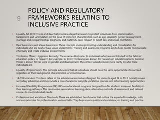 POLICY AND REGULATORY
FRAMEWORKS RELATING TO
INCLUSIVE PRACTICE
• Equality Act 2010: This is a UK law that provides a legal framework to protect individuals from discrimination,
harassment, and victimization on the basis of protected characteristics, such as age, disability, gender reassignment,
marriage and civil partnership, pregnancy and maternity, race, religion or belief, sex, and sexual orientation.
• Deaf Awareness and Visual Awareness: These concepts involve promoting understanding and consideration for
individuals who are deaf or have visual impairments. Training and awareness programs aim to help people communicate
effectively and create inclusive environments.
• Tomlinson, Moser, Higginson, Kennedy: These names likely refer to individuals who have contributed to the fields of
education, policy, or research. For example, Sir Peter Tomlinson was known for his work on education reform. Caroline
Moser is known for her work on gender and development. The context would provide more clarity on who these
individuals are.
• Equality of Opportunity: This principle advocates that all individuals should have the same opportunities to succeed,
regardless of their background, characteristics, or circumstances.
• 14-19 Curriculum: This term refers to the educational curriculum designed for students aged 14 to 19. It typically covers
secondary education and may include a mix of academic subjects, vocational courses, and other learning opportunities.
• Increased Flexibility Programmes (IFP): IFPs are educational programs designed to offer students increased flexibility in
their learning pathways. This can involve personalized learning plans, alternative methods of assessment, and tailored
courses to meet individual needs.
• Professional and Vocational Standards: These are established benchmarks that outline the expected knowledge, skills,
and competencies for professionals in various fields. They help ensure quality and consistency in training and practice.
9
 