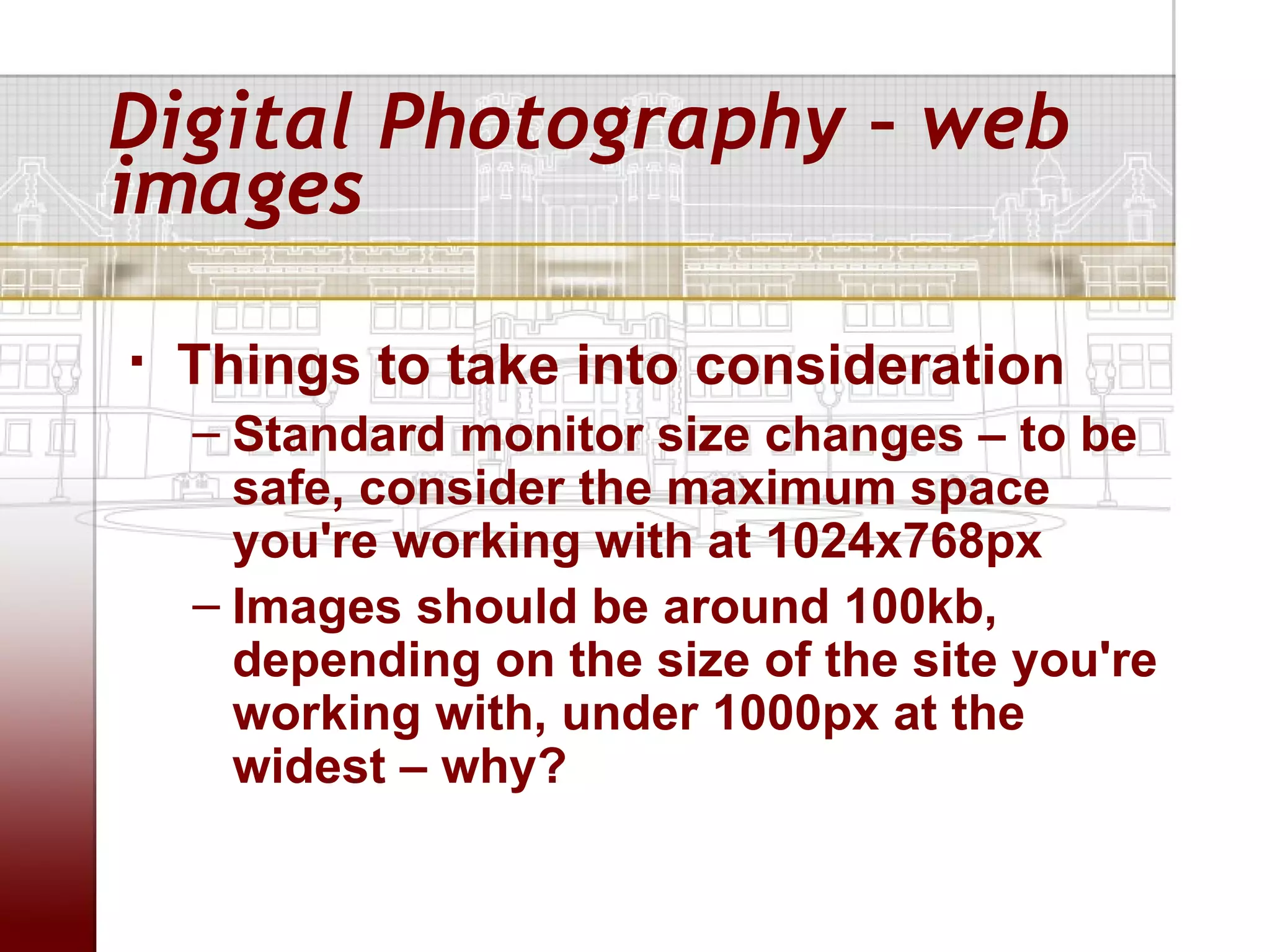 Digital Photography – web
images

   Things to take into consideration
    – Standard monitor size changes – to be
      safe, consider the maximum space
      you're working with at 1024x768px
    – Images should be around 100kb,
      depending on the size of the site you're
      working with, under 1000px at the
      widest – why?
 