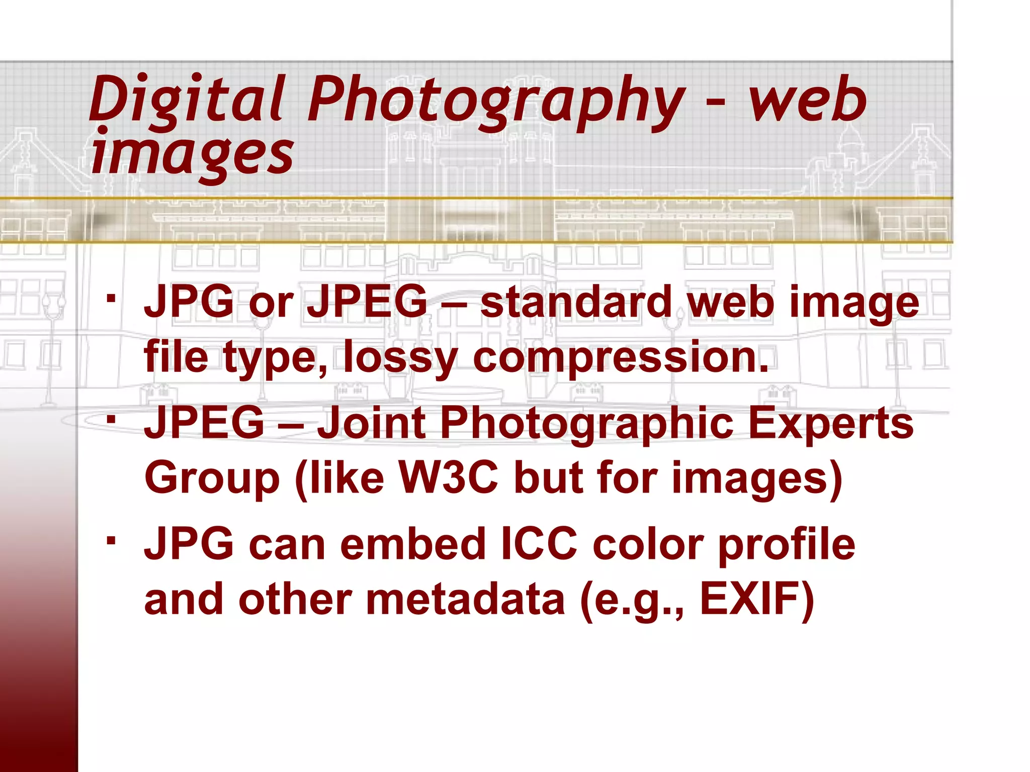 Digital Photography – web
images

   JPG or JPEG – standard web image
    file type, lossy compression.
   JPEG – Joint Photographic Experts
    Group (like W3C but for images)
   JPG can embed ICC color profile
    and other metadata (e.g., EXIF)
 