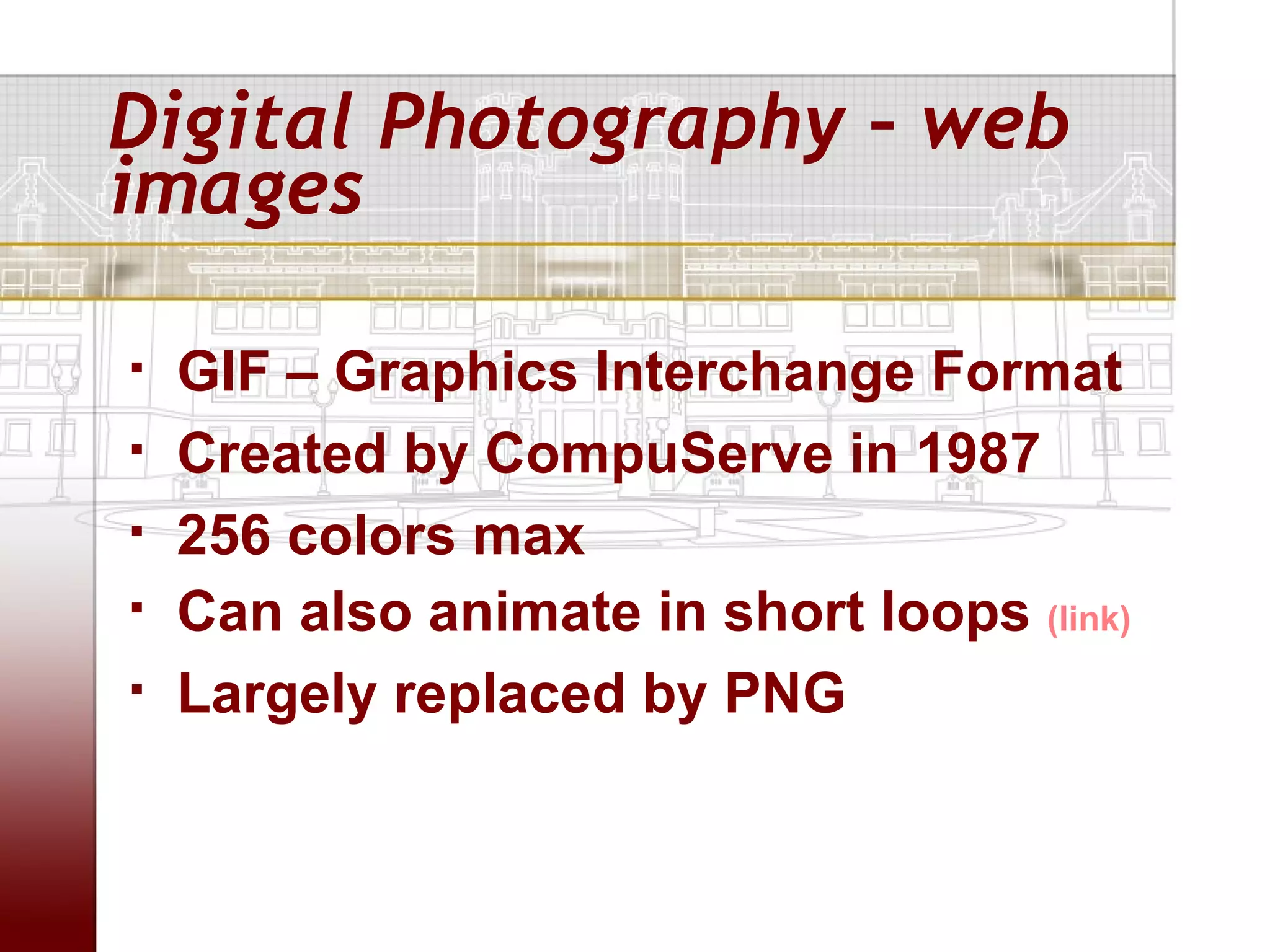 Digital Photography – web
images

   GIF – Graphics Interchange Format
   Created by CompuServe in 1987
   256 colors max
   Can also animate in short loops (link)
   Largely replaced by PNG
 