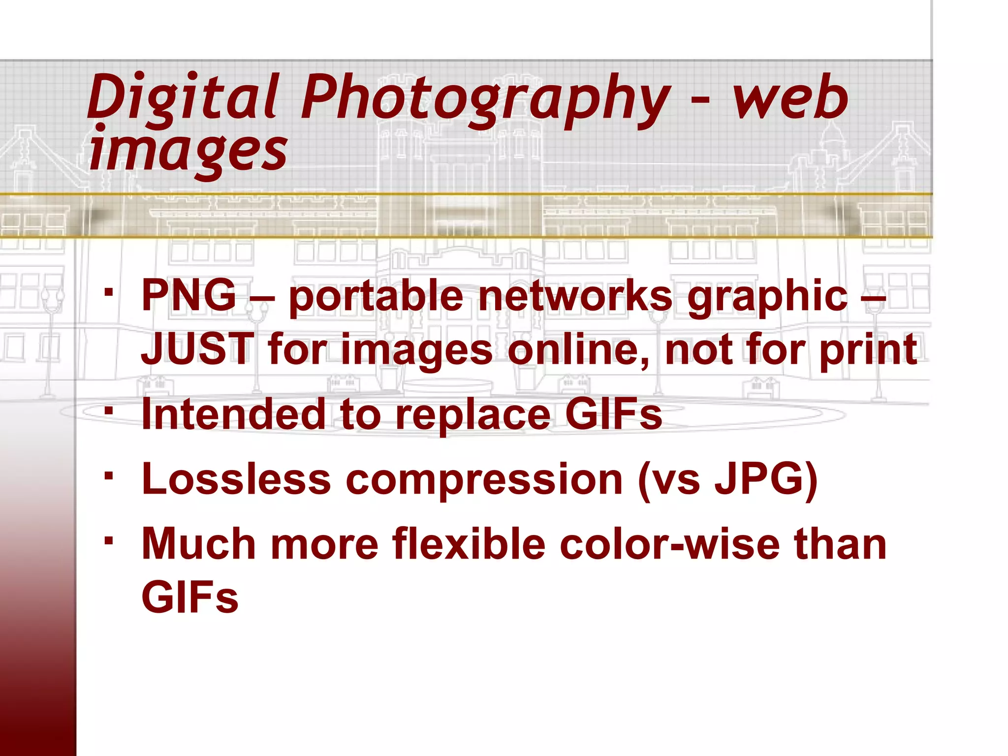 Digital Photography – web
images

   PNG – portable networks graphic –
    JUST for images online, not for print
   Intended to replace GIFs
   Lossless compression (vs JPG)
   Much more flexible color-wise than
    GIFs
 