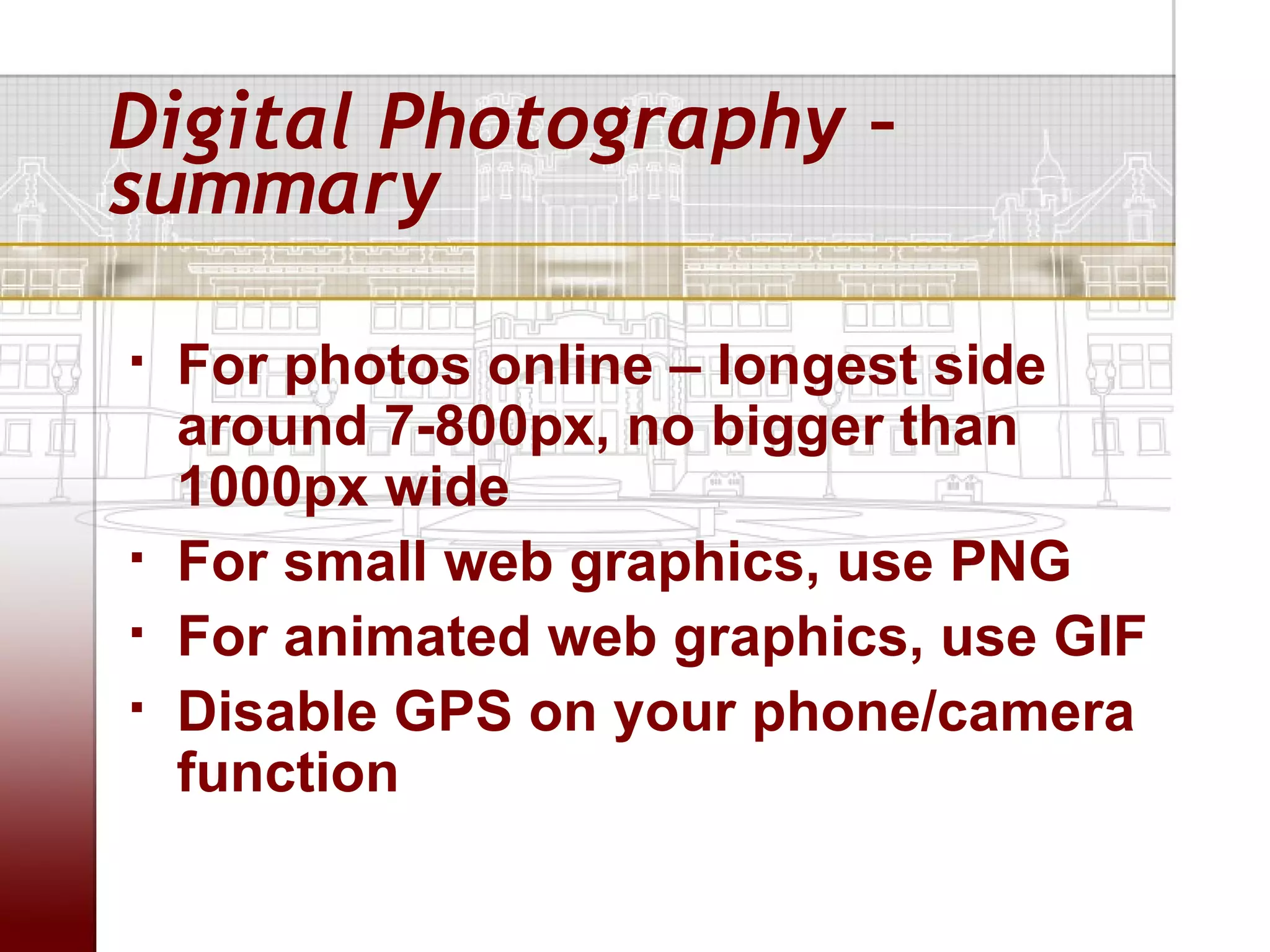 Digital Photography –
summary

   For photos online – longest side
    around 7-800px, no bigger than
    1000px wide
   For small web graphics, use PNG
   For animated web graphics, use GIF
   Disable GPS on your phone/camera
    function
 