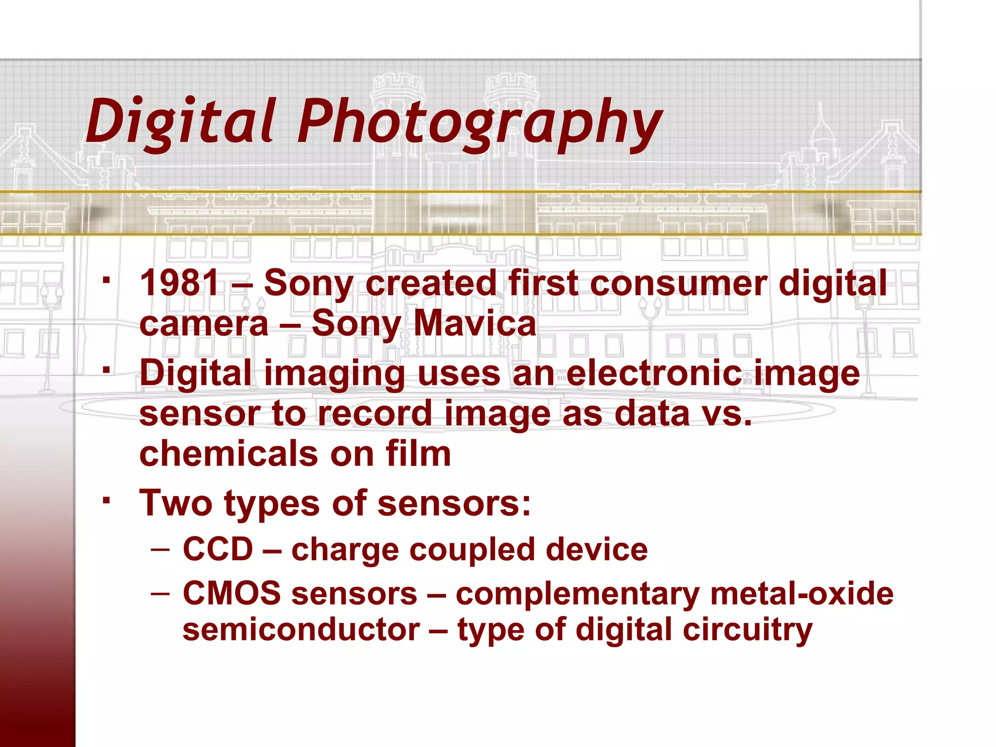 Digital Photography

   1981 – Sony created first consumer digital
    camera – Sony Mavica
   Digital imaging uses an electronic image
    sensor to record image as data vs.
    chemicals on film
   Two types of sensors:
    – CCD – charge coupled device
    – CMOS sensors – complementary metal-oxide
      semiconductor – type of digital circuitry
 