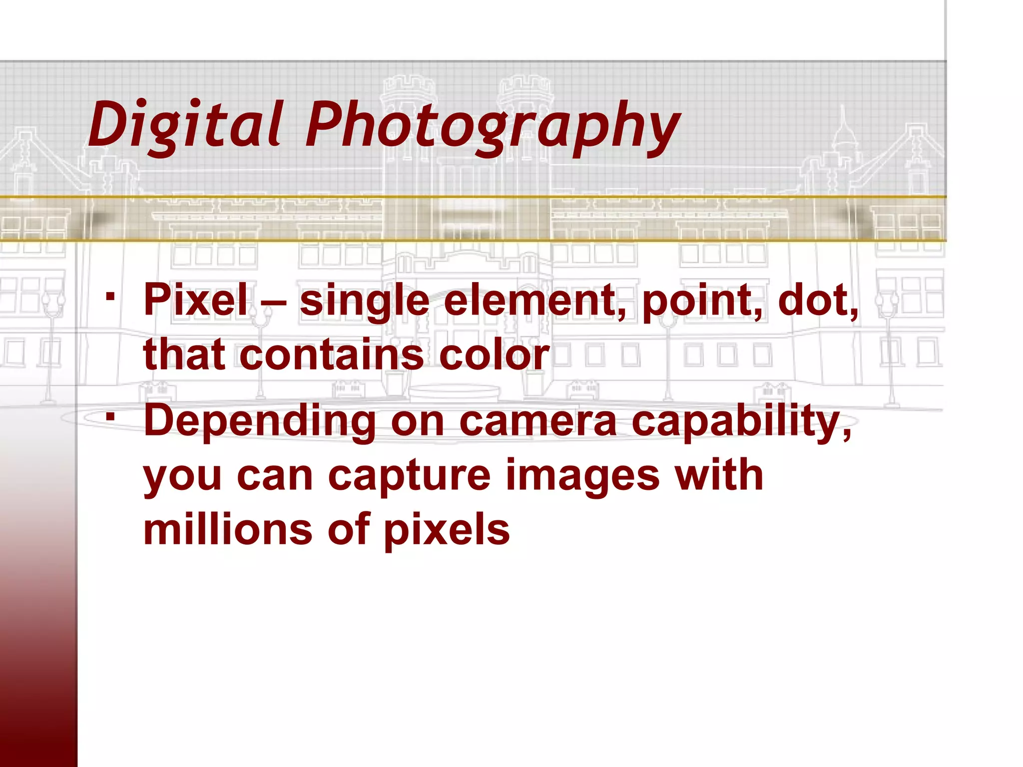 Digital Photography

   Pixel – single element, point, dot,
    that contains color
   Depending on camera capability,
    you can capture images with
    millions of pixels
 