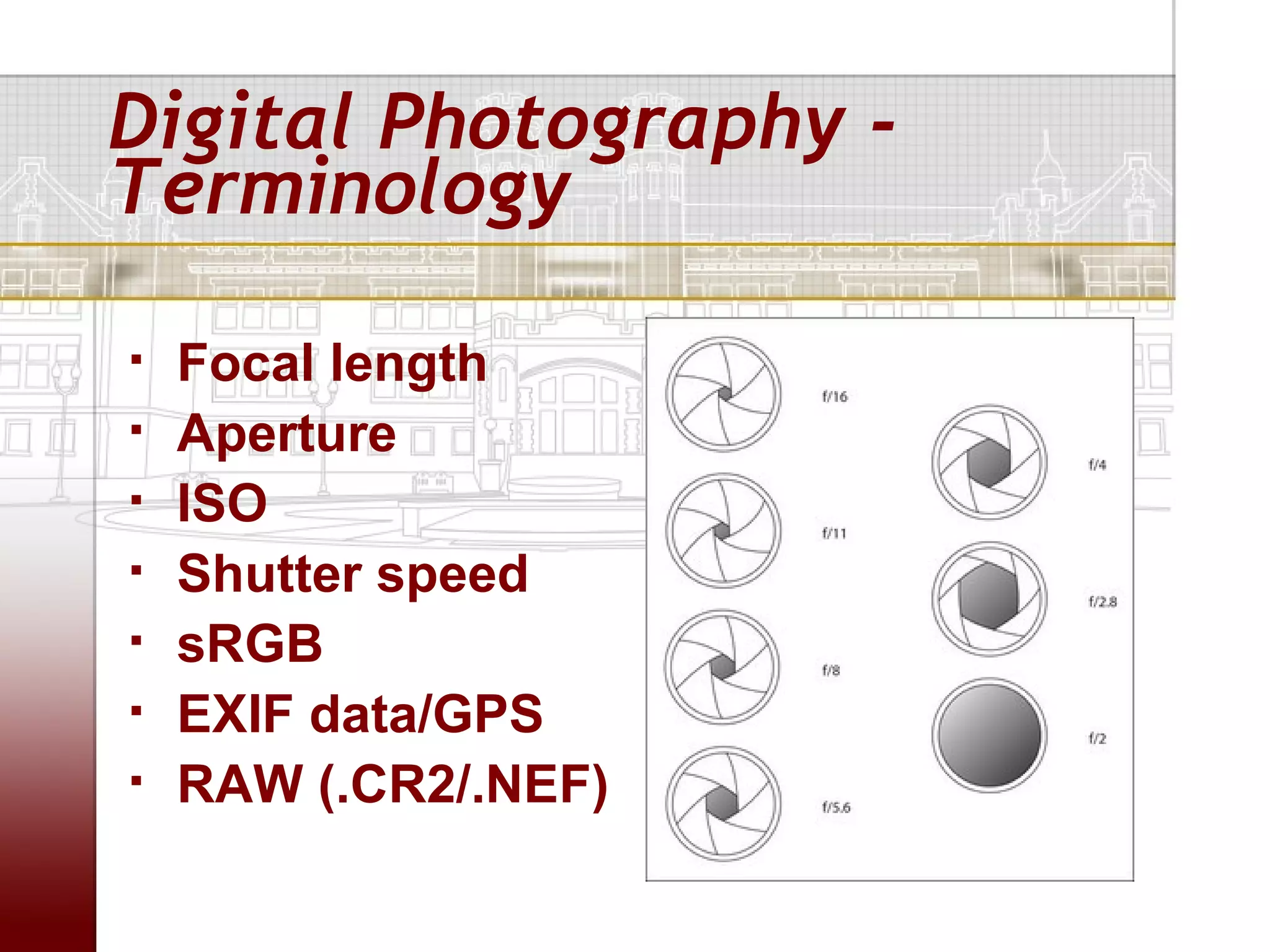 Digital Photography -
Terminology

   Focal length
   Aperture
   ISO
   Shutter speed
   sRGB
   EXIF data/GPS
   RAW (.CR2/.NEF)
 