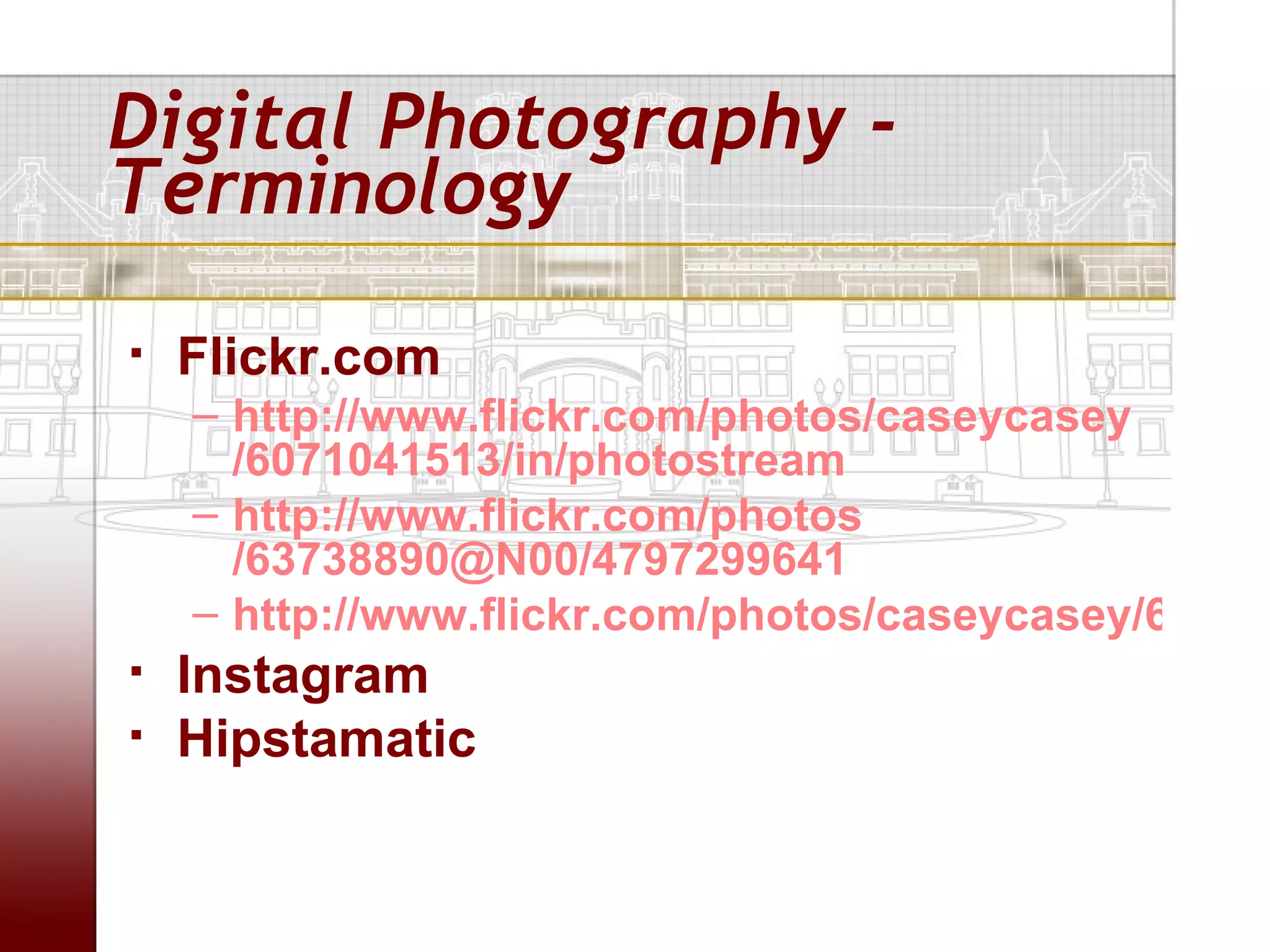Digital Photography -
Terminology
   Flickr.com
    – http://www.flickr.com/photos/caseycasey
      /6071041513/in/photostream
    – http://www.flickr.com/photos
      /63738890@N00/4797299641
    – http://www.flickr.com/photos/caseycasey/68054
   Instagram
   Hipstamatic
 