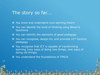 The story so far….
 You know and understand core learning theory
 You can identify the level of thinking using Bloom’s
taxonomy
 You can identify the elements of good pedagogy
 You can recognise, design for, and promote 21st Century
pedagogy
 You recognise that ICT is capable of transforming
learning (new ways of doing new things, new ways of
doing old things)
 You understand the foundations of TPACK
 