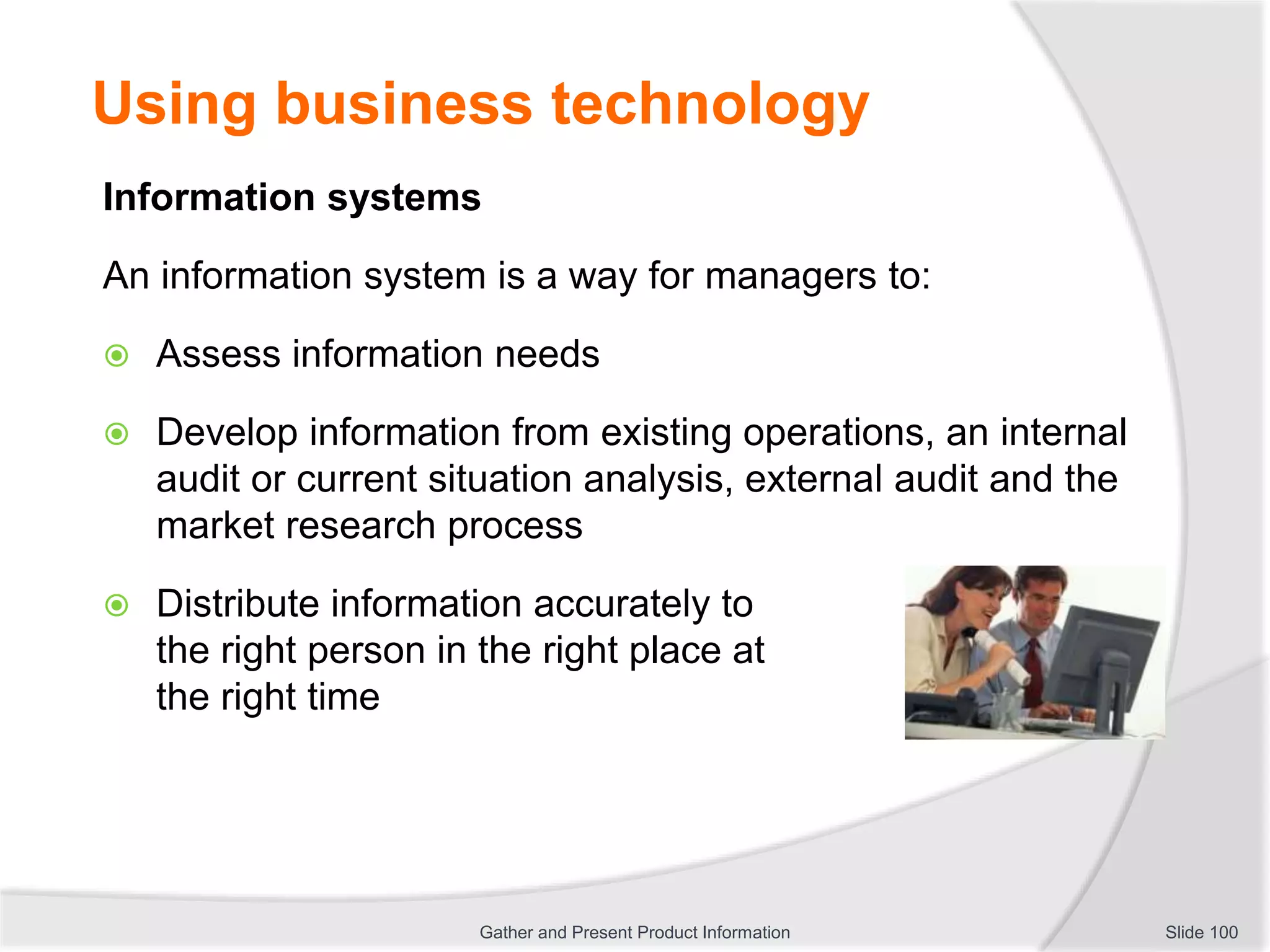 Using business technology
Information systems
An information system is a way for managers to:
 Assess information needs
 Develop information from existing operations, an internal
audit or current situation analysis, external audit and the
market research process
 Distribute information accurately to
the right person in the right place at
the right time
Slide 100Gather and Present Product Information
 