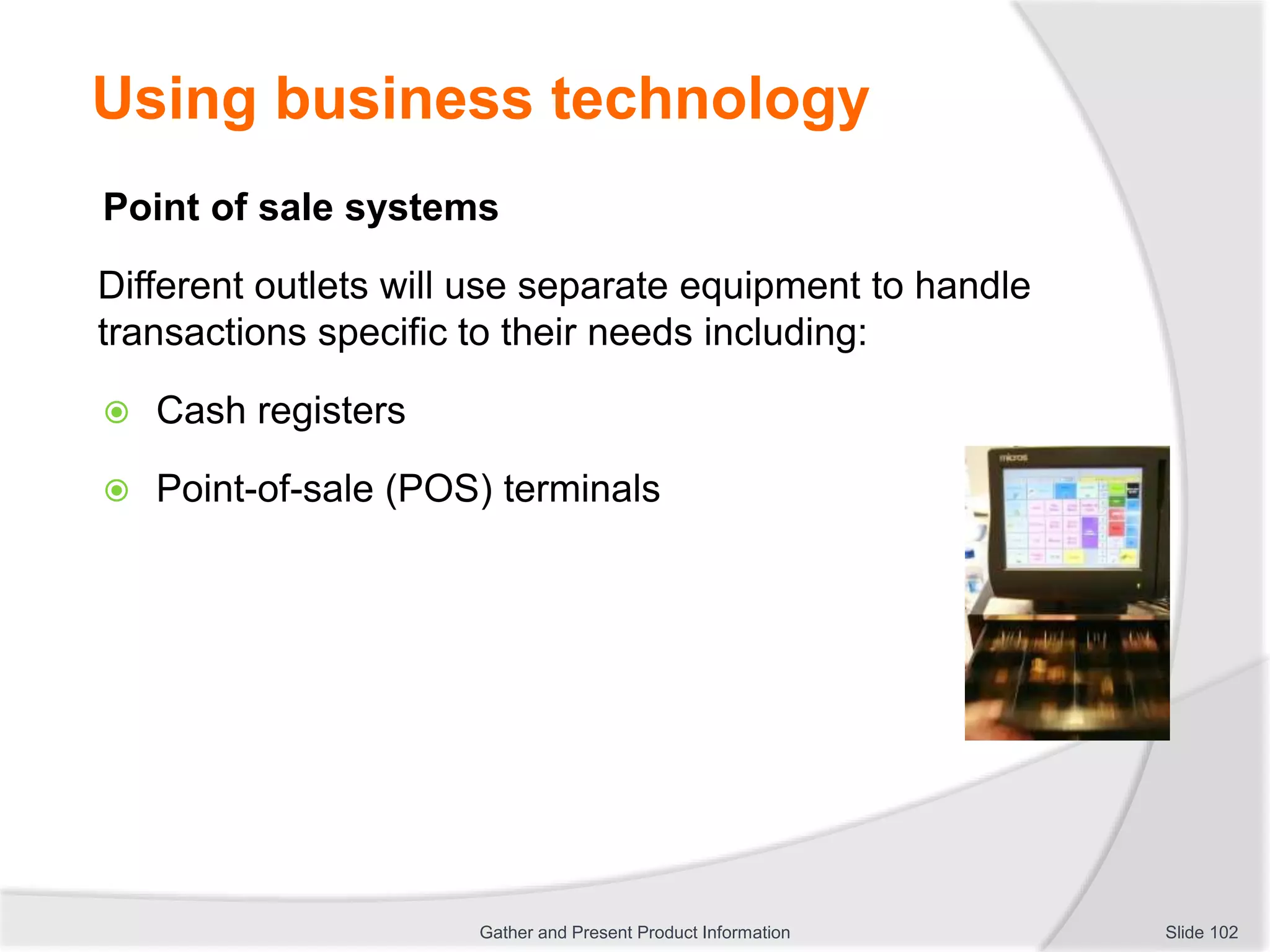 Using business technology
Point of sale systems
Different outlets will use separate equipment to handle
transactions specific to their needs including:
 Cash registers
 Point-of-sale (POS) terminals
Slide 102Gather and Present Product Information
 
