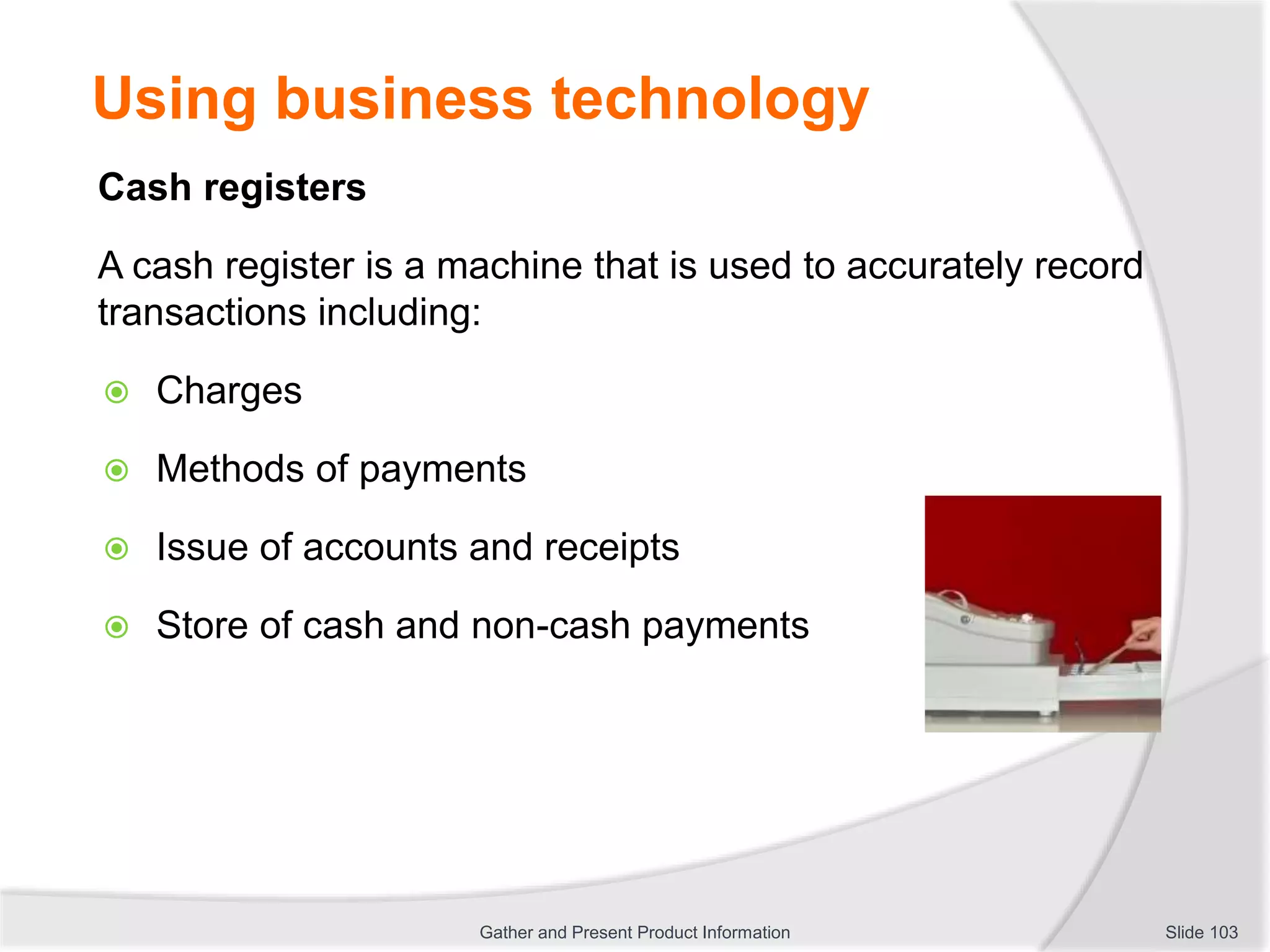 Using business technology
Cash registers
A cash register is a machine that is used to accurately record
transactions including:
 Charges
 Methods of payments
 Issue of accounts and receipts
 Store of cash and non-cash payments
Slide 103Gather and Present Product Information
 