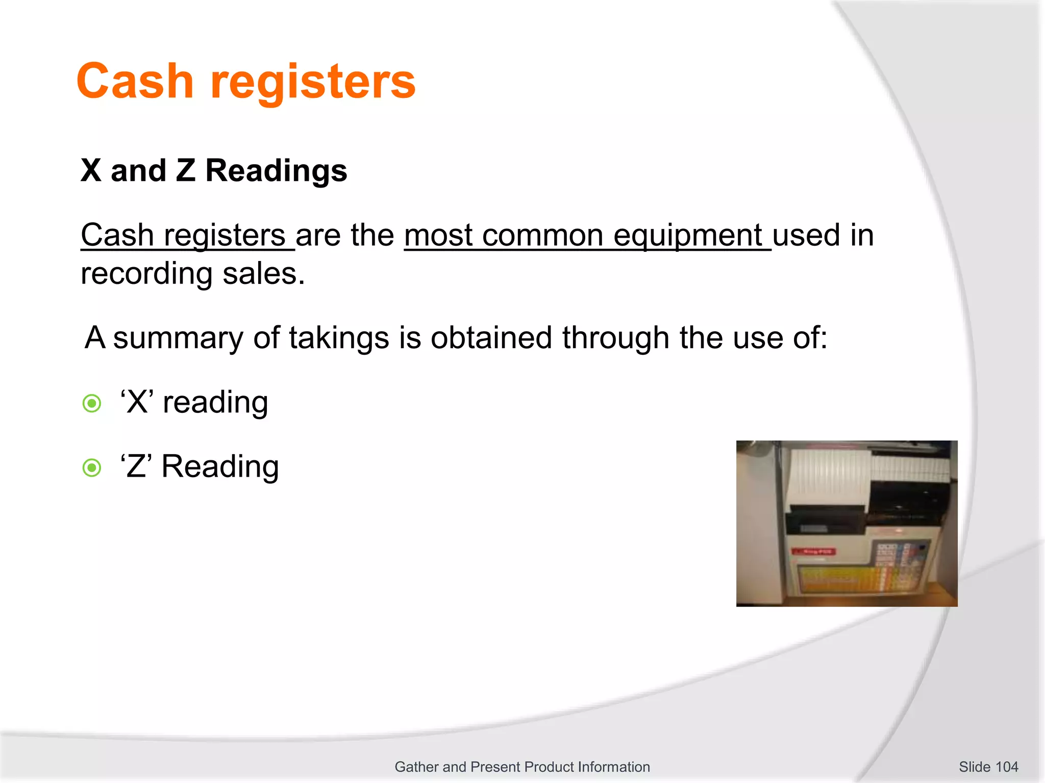 Cash registers
X and Z Readings
Cash registers are the most common equipment used in
recording sales.
A summary of takings is obtained through the use of:
 ‘X’ reading
 ‘Z’ Reading
Slide 104Gather and Present Product Information
 
