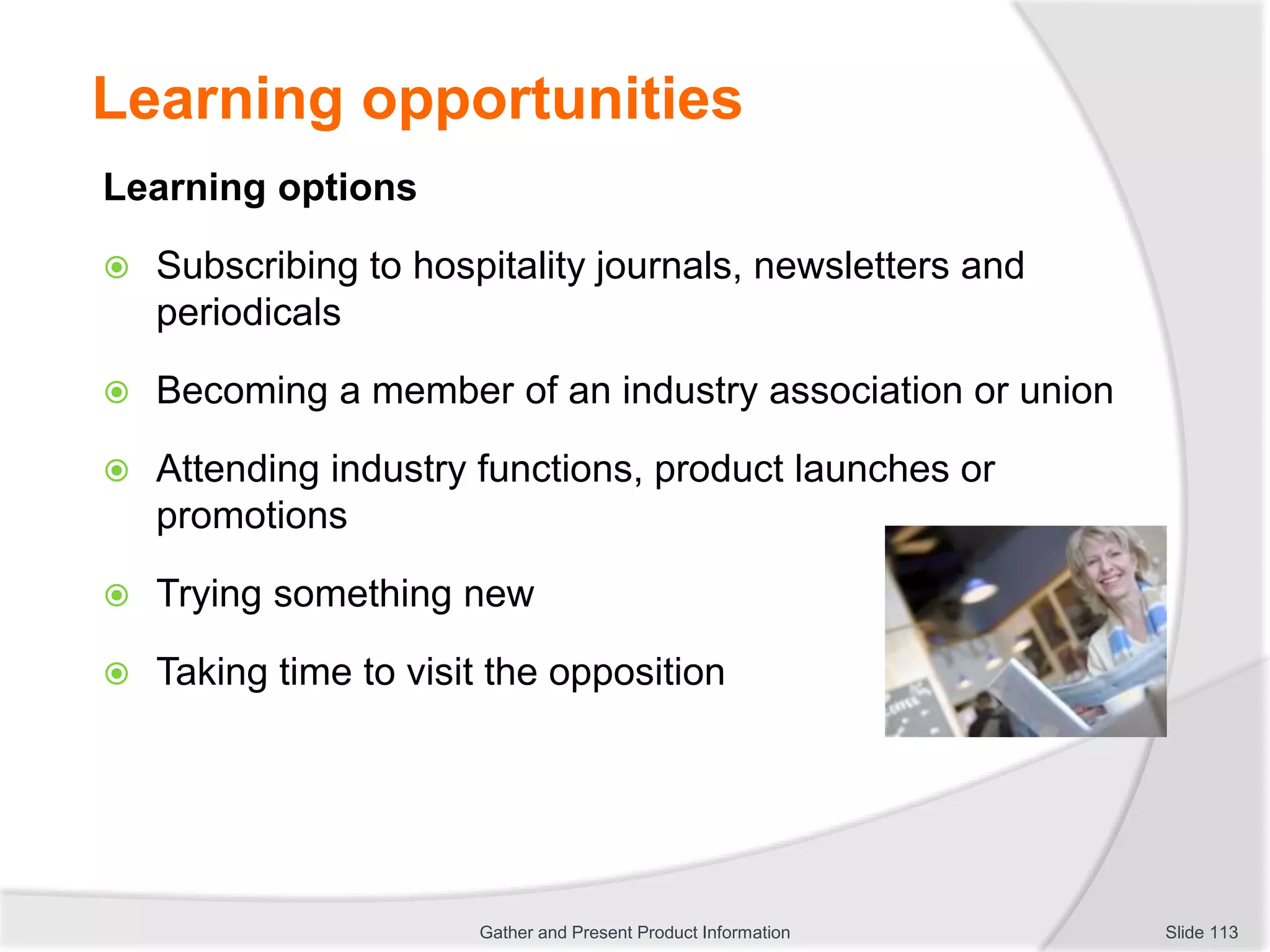 Learning opportunities
Learning options
 Subscribing to hospitality journals, newsletters and
periodicals
 Becoming a member of an industry association or union
 Attending industry functions, product launches or
promotions
 Trying something new
 Taking time to visit the opposition
Slide 113Gather and Present Product Information
 