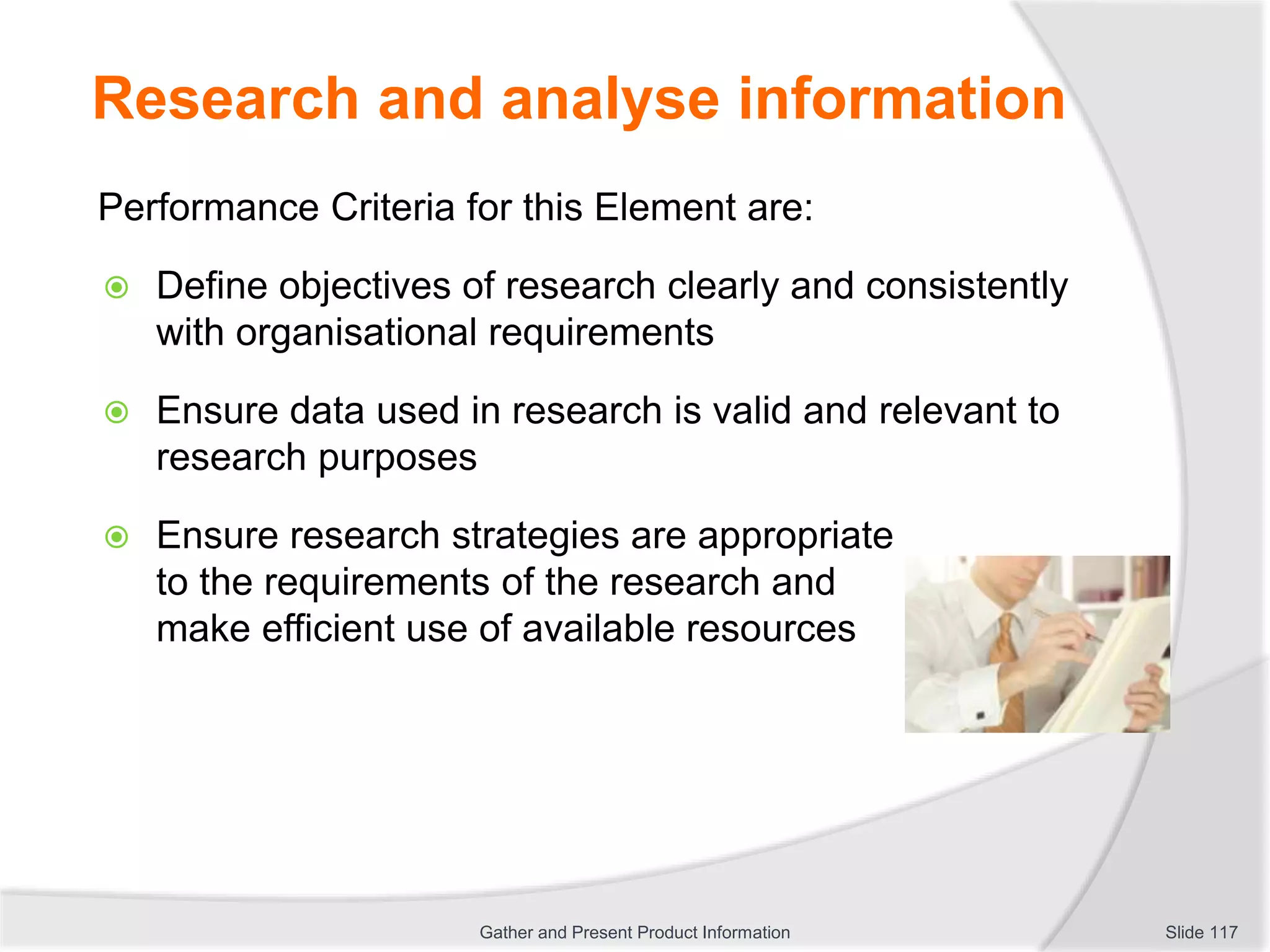 Research and analyse information
Performance Criteria for this Element are:
 Define objectives of research clearly and consistently
with organisational requirements
 Ensure data used in research is valid and relevant to
research purposes
 Ensure research strategies are appropriate
to the requirements of the research and
make efficient use of available resources
Slide 117Gather and Present Product Information
 