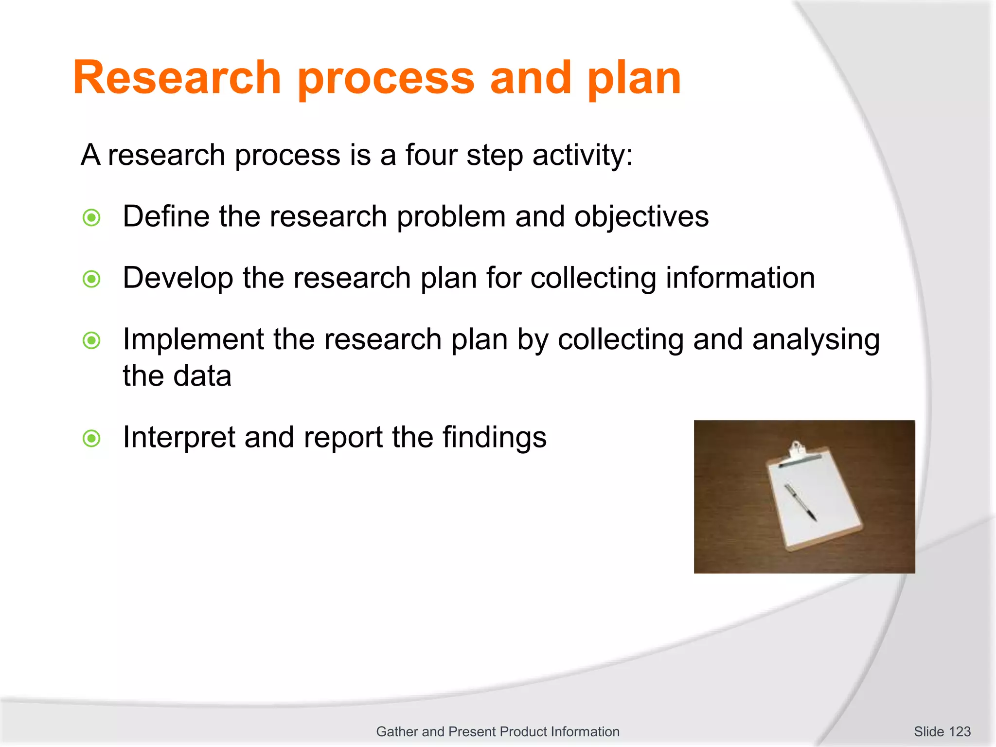 Research process and plan
A research process is a four step activity:
 Define the research problem and objectives
 Develop the research plan for collecting information
 Implement the research plan by collecting and analysing
the data
 Interpret and report the findings
Slide 123Gather and Present Product Information
 