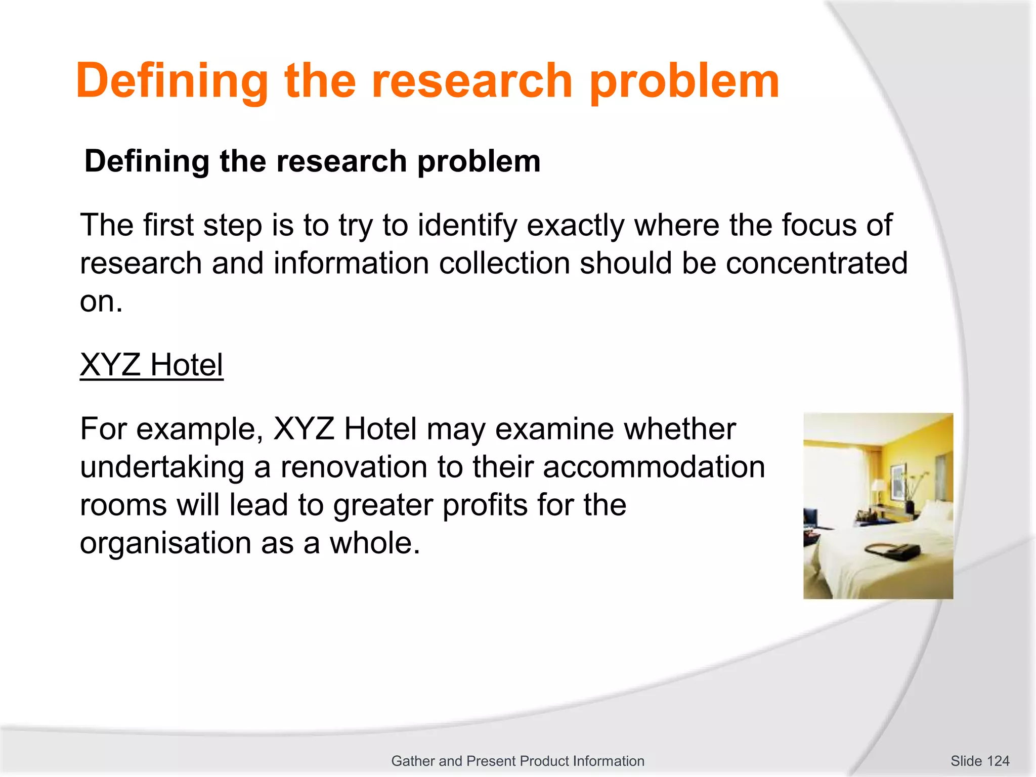 Defining the research problem
Defining the research problem
The first step is to try to identify exactly where the focus of
research and information collection should be concentrated
on.
XYZ Hotel
For example, XYZ Hotel may examine whether
undertaking a renovation to their accommodation
rooms will lead to greater profits for the
organisation as a whole.
Slide 124Gather and Present Product Information
 