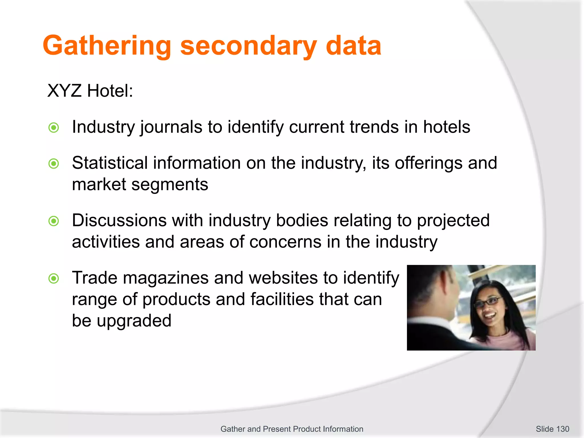 Gathering secondary data
XYZ Hotel:
 Industry journals to identify current trends in hotels
 Statistical information on the industry, its offerings and
market segments
 Discussions with industry bodies relating to projected
activities and areas of concerns in the industry
 Trade magazines and websites to identify
range of products and facilities that can
be upgraded
Slide 130Gather and Present Product Information
 