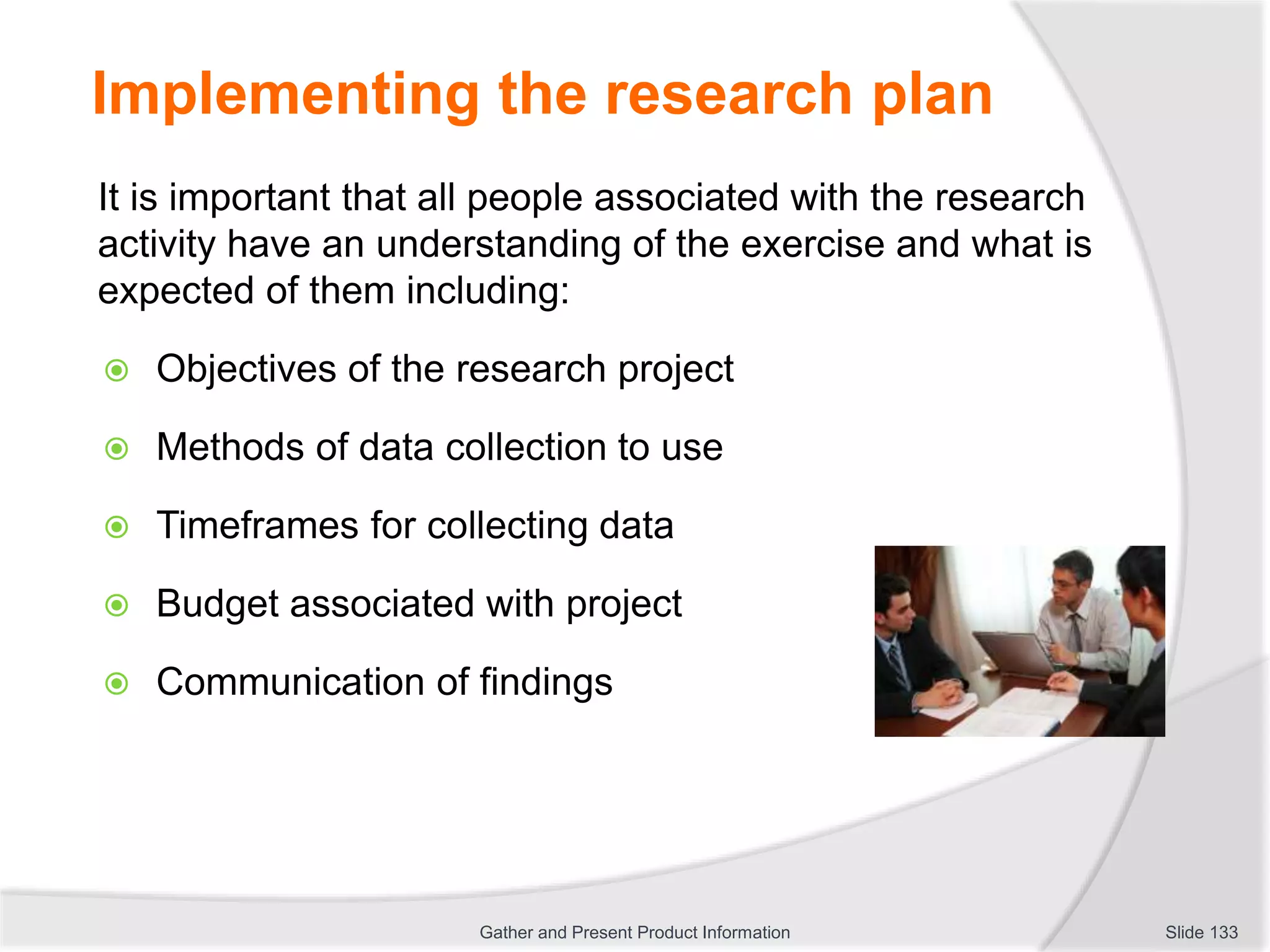 Implementing the research plan
It is important that all people associated with the research
activity have an understanding of the exercise and what is
expected of them including:
 Objectives of the research project
 Methods of data collection to use
 Timeframes for collecting data
 Budget associated with project
 Communication of findings
Slide 133Gather and Present Product Information
 
