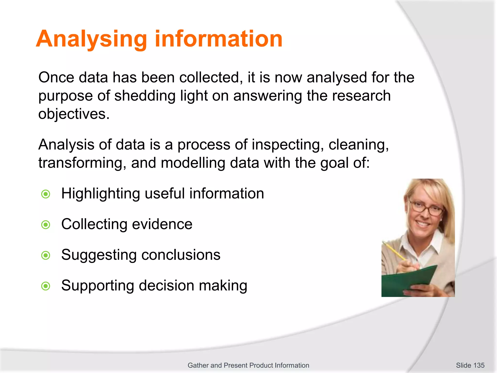 Analysing information
Once data has been collected, it is now analysed for the
purpose of shedding light on answering the research
objectives.
Analysis of data is a process of inspecting, cleaning,
transforming, and modelling data with the goal of:
 Highlighting useful information
 Collecting evidence
 Suggesting conclusions
 Supporting decision making
Slide 135Gather and Present Product Information
 