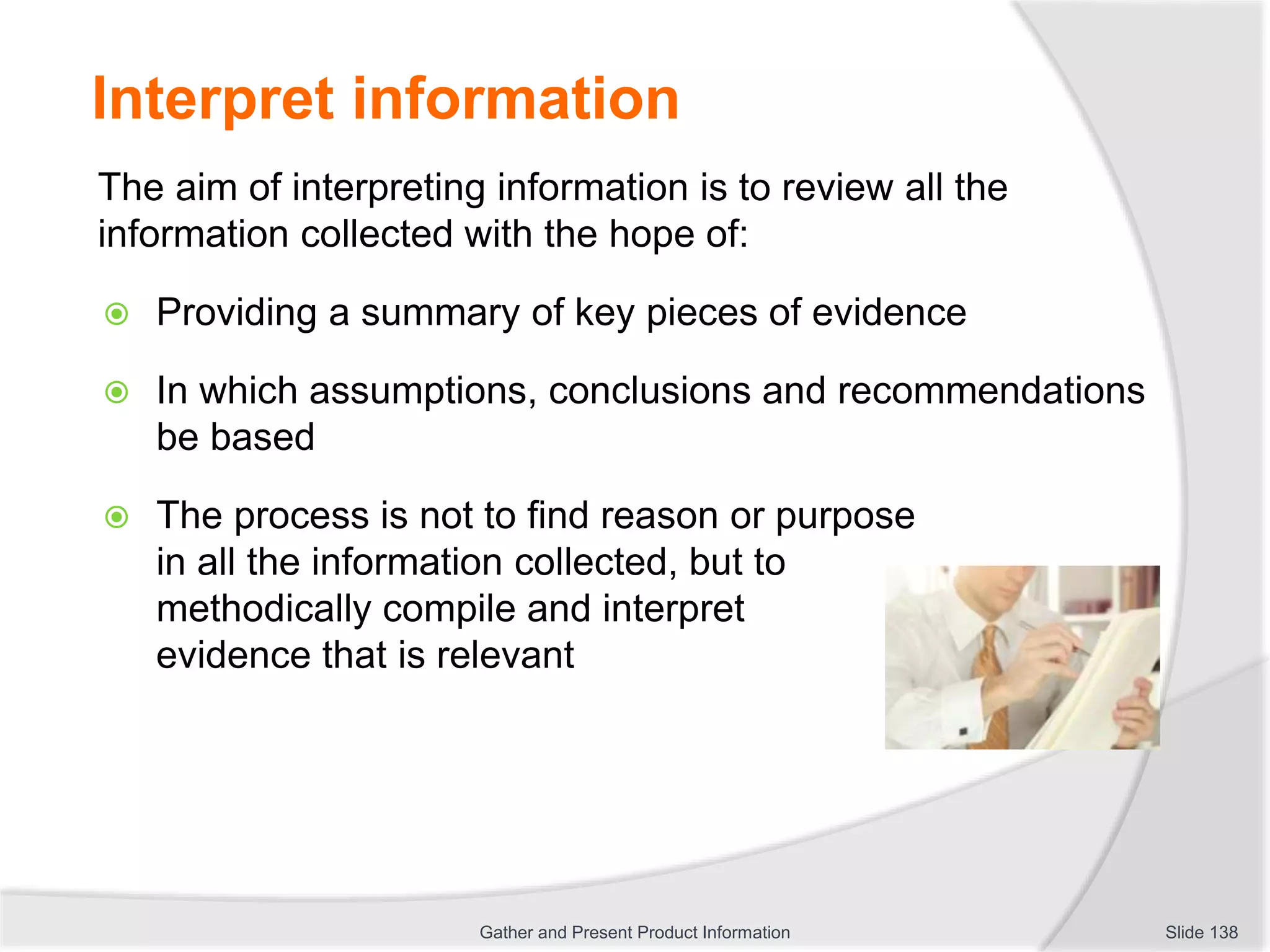Interpret information
The aim of interpreting information is to review all the
information collected with the hope of:
 Providing a summary of key pieces of evidence
 In which assumptions, conclusions and recommendations
be based
 The process is not to find reason or purpose
in all the information collected, but to
methodically compile and interpret
evidence that is relevant
Slide 138Gather and Present Product Information
 