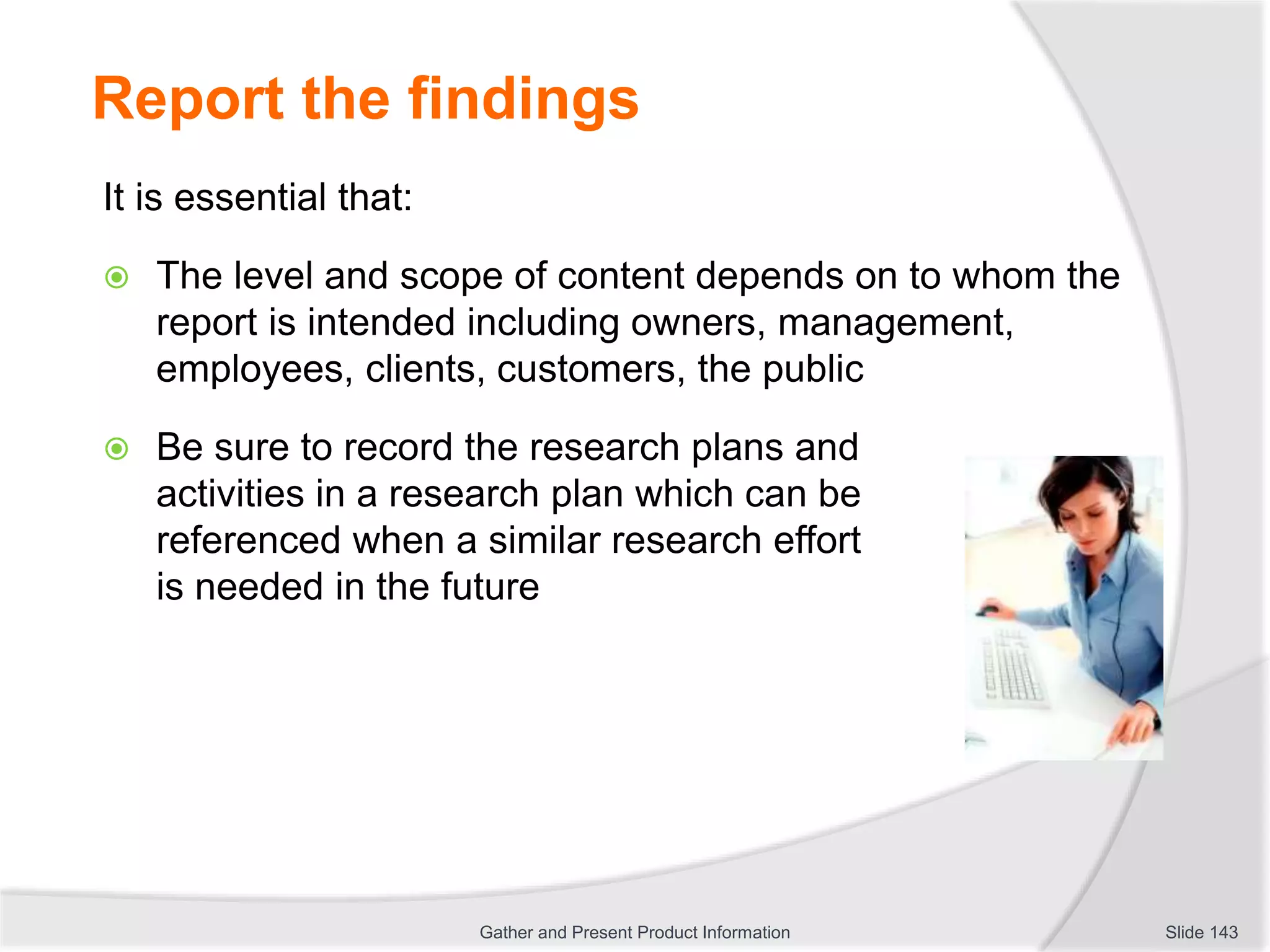 Report the findings
It is essential that:
 The level and scope of content depends on to whom the
report is intended including owners, management,
employees, clients, customers, the public
 Be sure to record the research plans and
activities in a research plan which can be
referenced when a similar research effort
is needed in the future
Slide 143Gather and Present Product Information
 