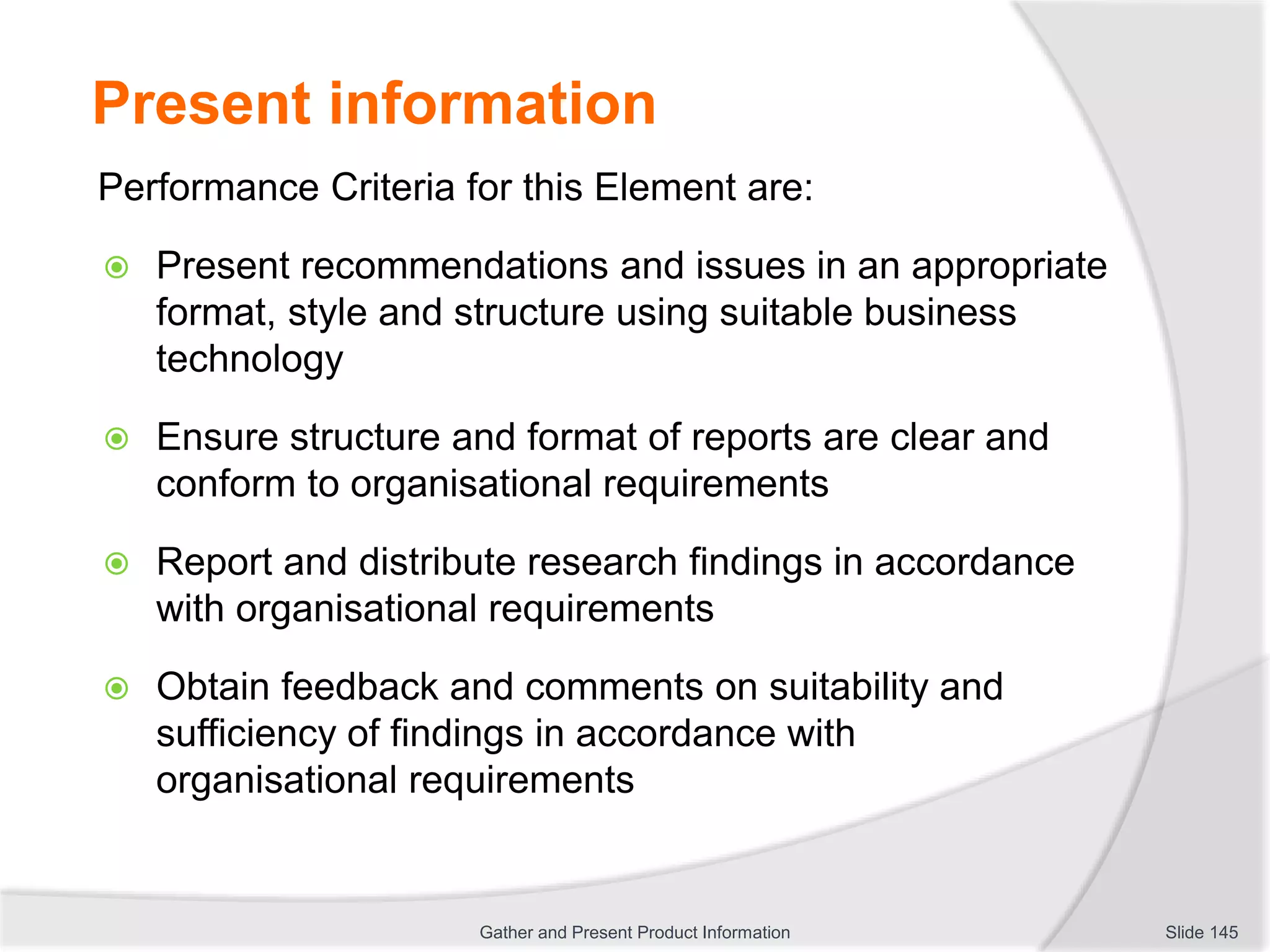 Present information
Performance Criteria for this Element are:
 Present recommendations and issues in an appropriate
format, style and structure using suitable business
technology
 Ensure structure and format of reports are clear and
conform to organisational requirements
 Report and distribute research findings in accordance
with organisational requirements
 Obtain feedback and comments on suitability and
sufficiency of findings in accordance with
organisational requirements
Slide 145Gather and Present Product Information
 
