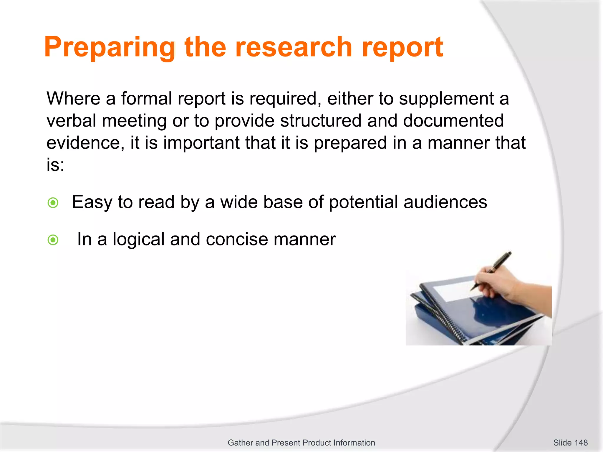Preparing the research report
Where a formal report is required, either to supplement a
verbal meeting or to provide structured and documented
evidence, it is important that it is prepared in a manner that
is:
 Easy to read by a wide base of potential audiences
 In a logical and concise manner
Slide 148Gather and Present Product Information
 