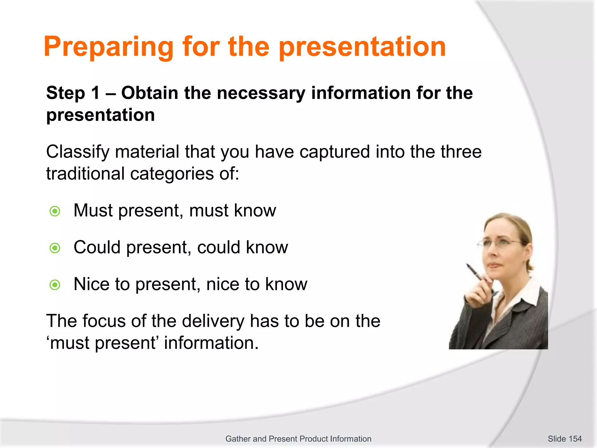 Preparing for the presentation
Step 1 – Obtain the necessary information for the
presentation
Classify material that you have captured into the three
traditional categories of:
 Must present, must know
 Could present, could know
 Nice to present, nice to know
The focus of the delivery has to be on the
‘must present’ information.
Slide 154Gather and Present Product Information
 