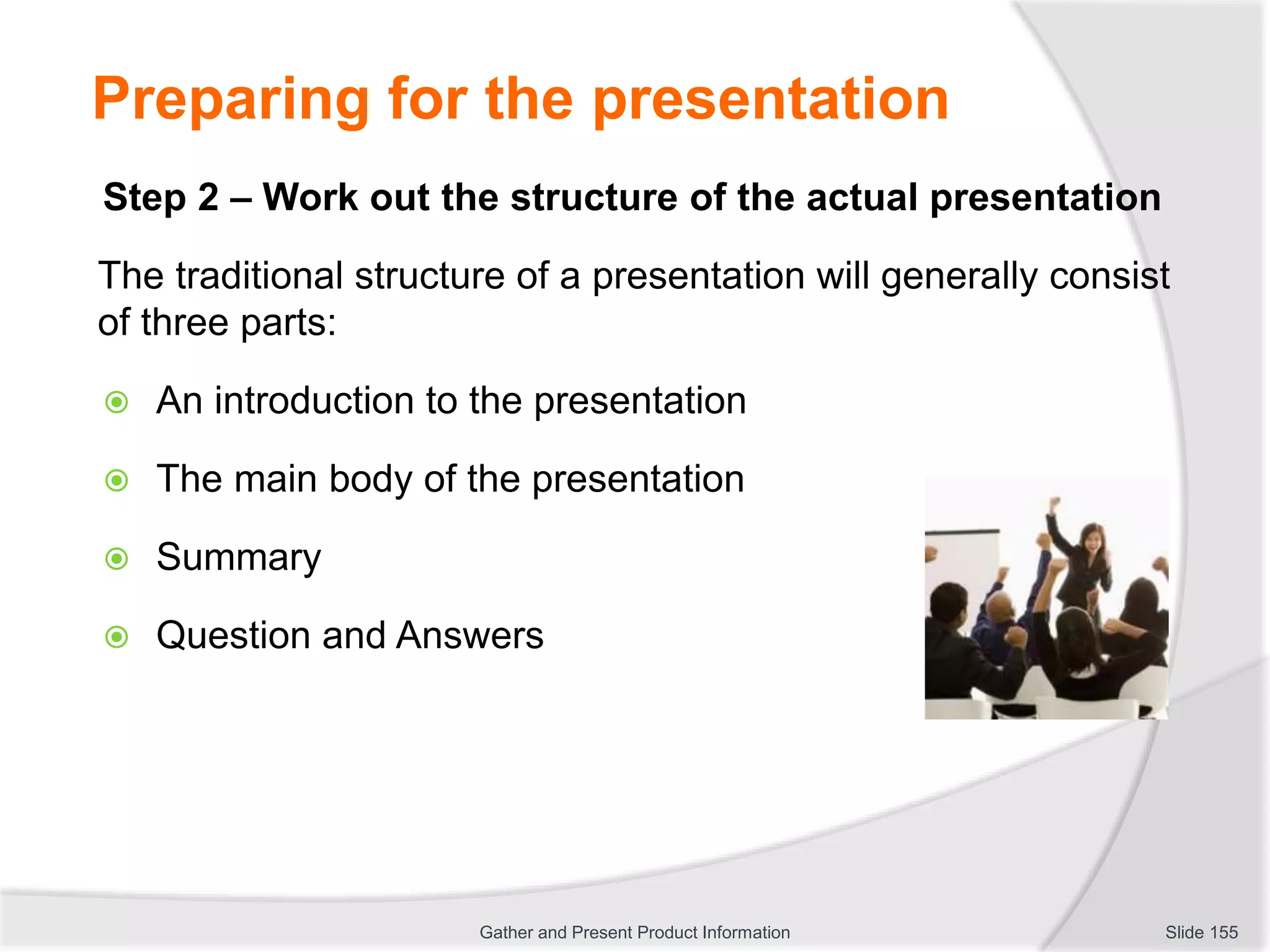 Preparing for the presentation
Step 2 – Work out the structure of the actual presentation
The traditional structure of a presentation will generally consist
of three parts:
 An introduction to the presentation
 The main body of the presentation
 Summary
 Question and Answers
Slide 155Gather and Present Product Information
 