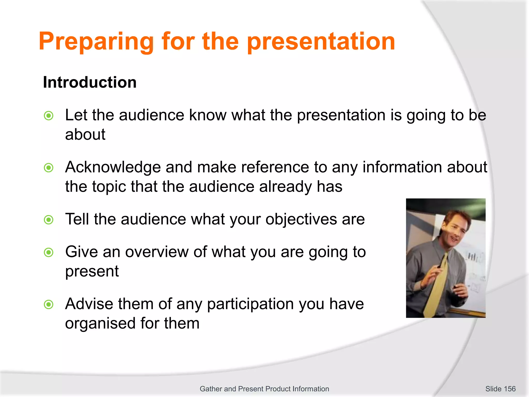 Preparing for the presentation
Introduction
 Let the audience know what the presentation is going to be
about
 Acknowledge and make reference to any information about
the topic that the audience already has
 Tell the audience what your objectives are
 Give an overview of what you are going to
present
 Advise them of any participation you have
organised for them
Slide 156Gather and Present Product Information
 