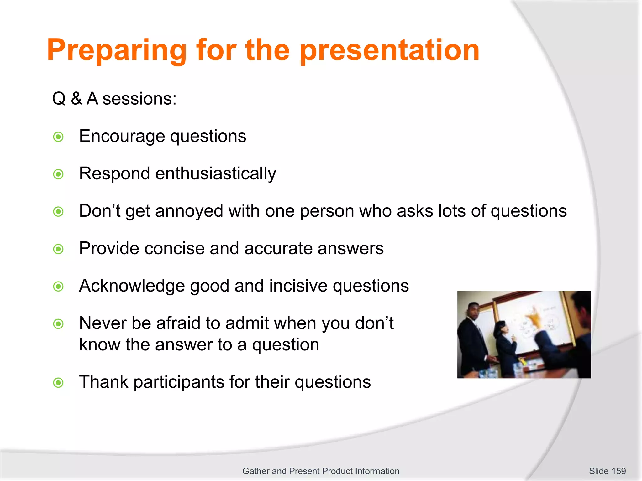 Preparing for the presentation
Q & A sessions:
 Encourage questions
 Respond enthusiastically
 Don’t get annoyed with one person who asks lots of questions
 Provide concise and accurate answers
 Acknowledge good and incisive questions
 Never be afraid to admit when you don’t
know the answer to a question
 Thank participants for their questions
Slide 159Gather and Present Product Information
 