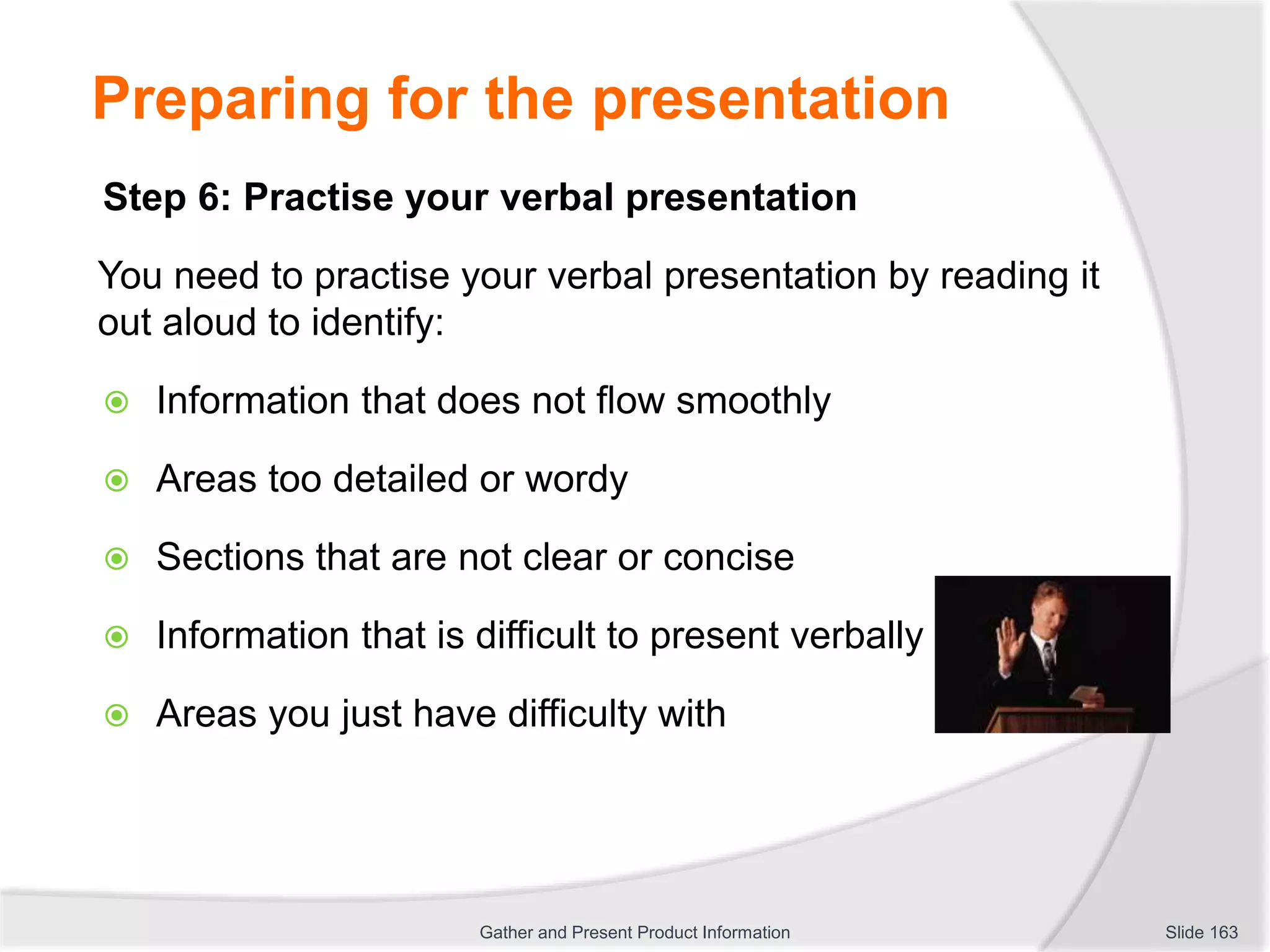 Preparing for the presentation
Step 6: Practise your verbal presentation
You need to practise your verbal presentation by reading it
out aloud to identify:
 Information that does not flow smoothly
 Areas too detailed or wordy
 Sections that are not clear or concise
 Information that is difficult to present verbally
 Areas you just have difficulty with
Slide 163Gather and Present Product Information
 