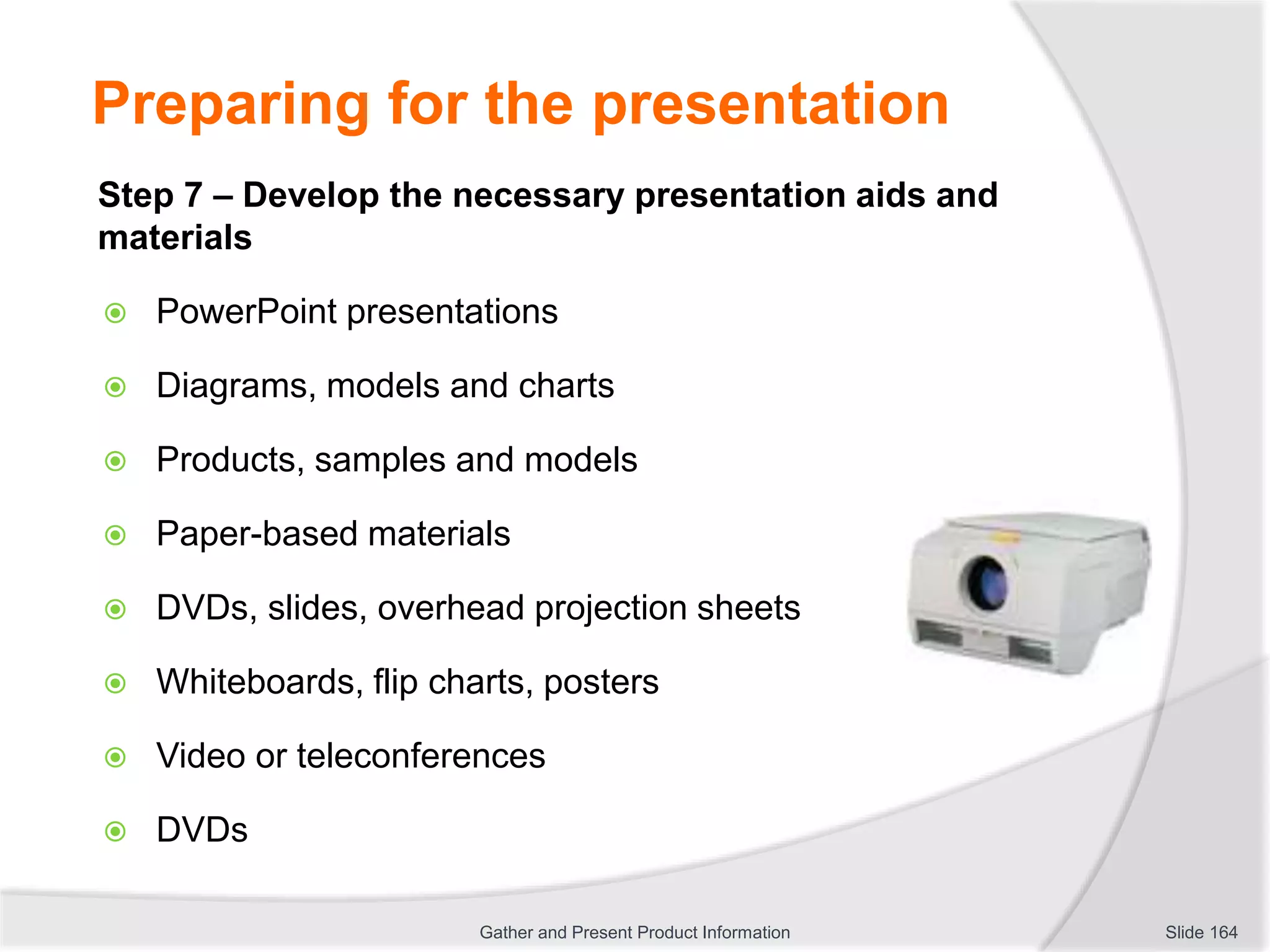 Preparing for the presentation
Step 7 – Develop the necessary presentation aids and
materials
 PowerPoint presentations
 Diagrams, models and charts
 Products, samples and models
 Paper-based materials
 DVDs, slides, overhead projection sheets
 Whiteboards, flip charts, posters
 Video or teleconferences
 DVDs
Slide 164Gather and Present Product Information
 