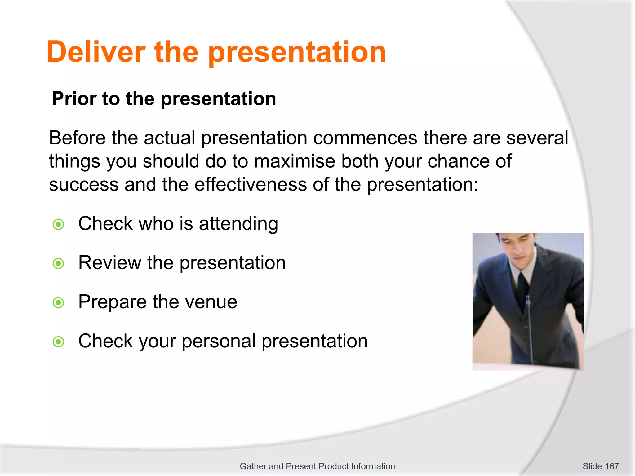 Deliver the presentation
Prior to the presentation
Before the actual presentation commences there are several
things you should do to maximise both your chance of
success and the effectiveness of the presentation:
 Check who is attending
 Review the presentation
 Prepare the venue
 Check your personal presentation
Slide 167Gather and Present Product Information
 