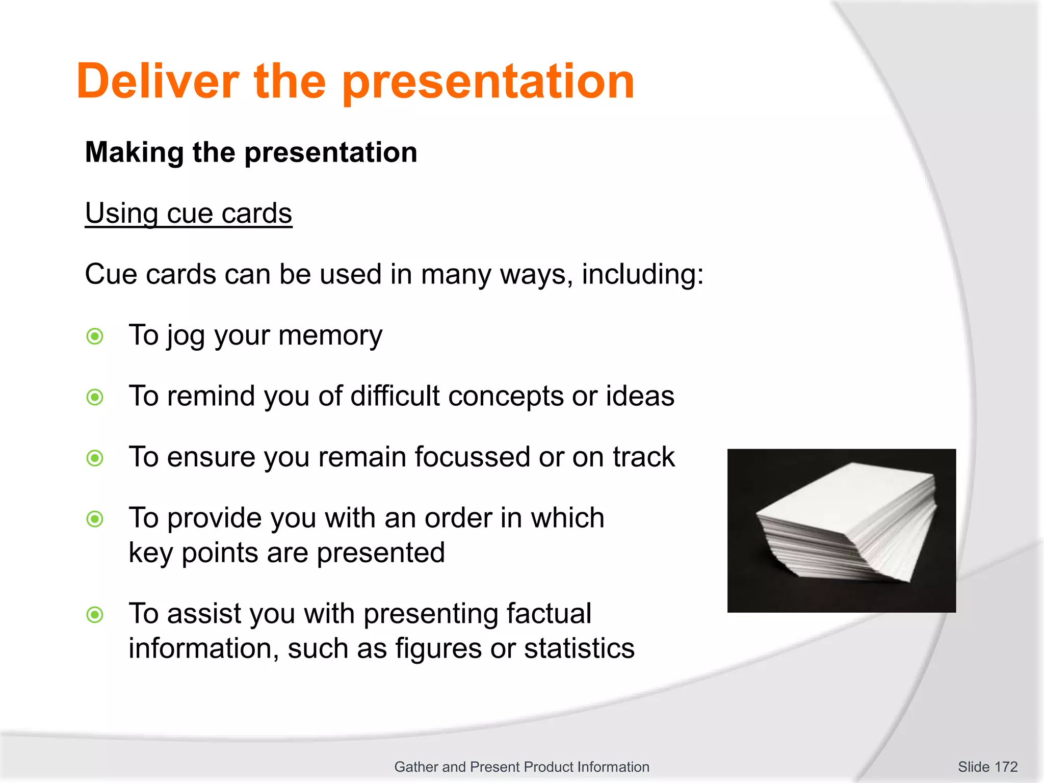 Deliver the presentation
Making the presentation
Using cue cards
Cue cards can be used in many ways, including:
 To jog your memory
 To remind you of difficult concepts or ideas
 To ensure you remain focussed or on track
 To provide you with an order in which
key points are presented
 To assist you with presenting factual
information, such as figures or statistics
Slide 172Gather and Present Product Information
 